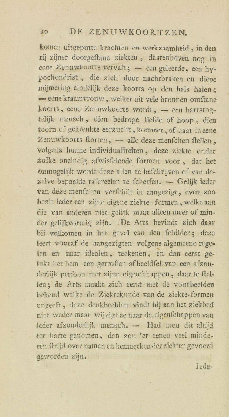 komen uitgeputte krachten en werkzaamheid , in den 1) ziiner doorgeftane ziekten , daarenboven nog in eene Zenuwkvurtts vervalt; — een geleerde, een hy- pochondrist , die zich door nachtbraken en diepe mijmering eindelijik deze koorts op den hals halenz -— cene kraamvrouw, welker uit vele bronnen ontftane koorts, eene Zenuwkoorts wordt, — een hartstog- teliik mensch , dien bedroge liefde of hoop, dien toorn of gekrenkte eerzucht , kommer ‚of haat ineene Zenuwkooits ftorten, — alle deze menfchen ftellen , volgens hunne individualiteiten, deze ziekte onder zulke oneindig afwisfelende formen voor , dat het oenmogelijk wordt deze allen te befchrijven of van de- zelve bepaalde tafereelen te fchetfen. — Gelijk ieder vanı deze menfchen verfchilt in aangezigt, even zoo bezit ieder een zijne eigene ziekte- formen , welke aan die van anderen niet gelijk maar alleen meer of min- der gelijkvormig zijn. .De Arts bevindt zich daar bii volkomen in het geval van den fchilder; deze leert vooraf de aangezigten volgens algemeene rege» len en naar idealen, teekenen, en dan eerst ge- lukt het hem een getroffen afbeeldfel van een afzon- derlijk perfoon met zijne eigenfchappen, daar te ftel- len; de Arts maakt zich eerst. met de voorbeelden bekend welke de Ziektekunde van de ziekte-formen opgeeft „ deze denkbeelden vindt hij aan het ziekbed niet weder maar wijzigt ze naar de eigenfchappen van ieder afzonderlijk mensch, — Had men dit altijd ter harte genomen, dan zou ’er eenen veel minde- ren ftrijd over namen en kenmerken der ziekten gevoerd seworden zijn. Tede-