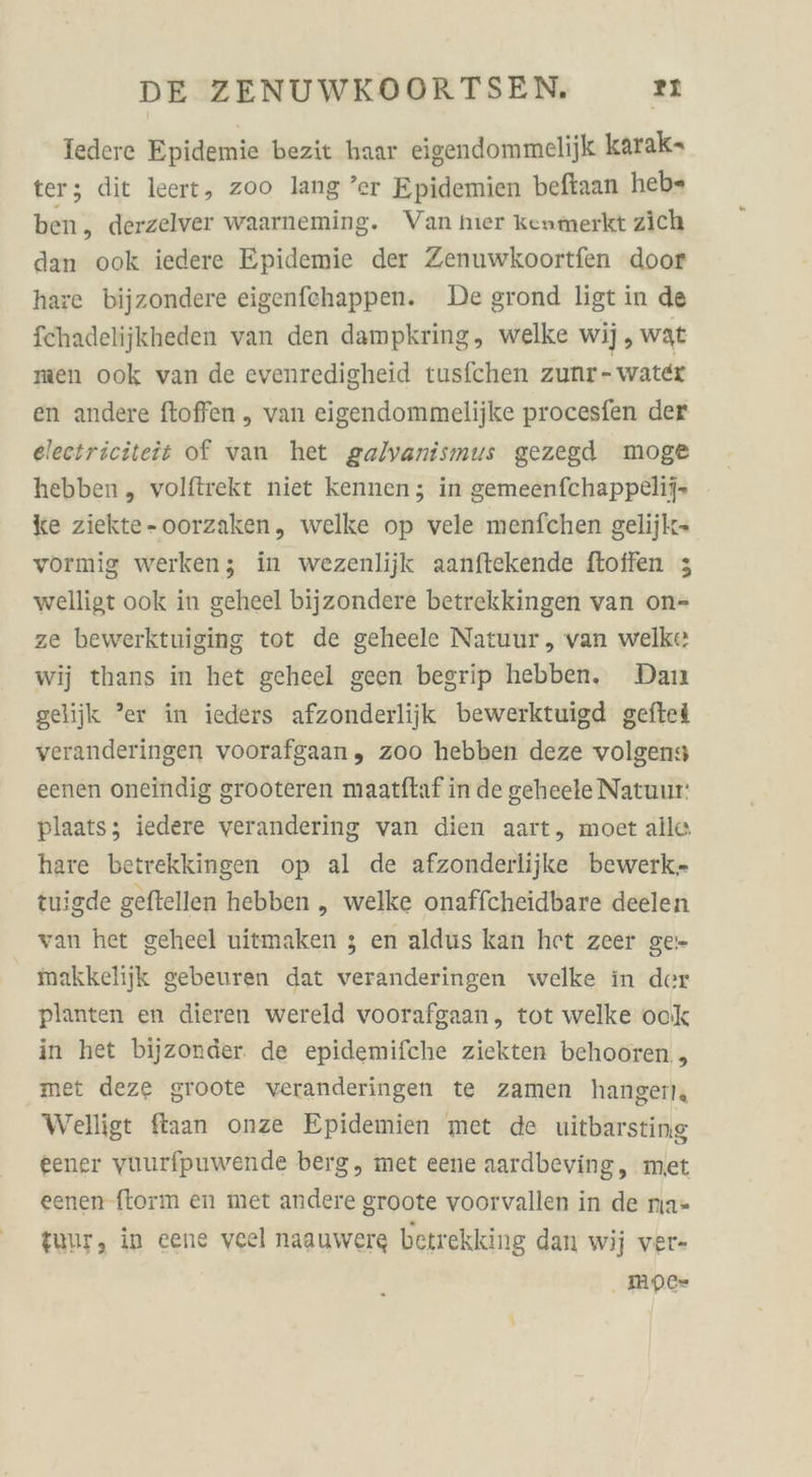 Iedere Epidemie bezit haar eigendommelijk karak- ter; dit leert, zoo lang ’er Epidemien beftaan heb= ben, derzelver waarneming. Van hier kenmerkt zich dan ook iedere Epidemie der Zenuwkoortfen door hare bijzondere eigenfehappen. De grond ligt in de fehadelijkheden van den dampkring, welke wij, wat men ook van de evenredigheid tusfchen zunr- water en andere ftoffen , van eigendommelijke procesfen der electriciteit of van het galvanismus gezegd moge hebben,, volftrekt niet kennen; in gemeenfchappelij- ke ziekte-oorzaken, welke op vele menfchen gelijk- vormig werken; in wezenlijk aanftekende ftoffen 3 welligt ook in geheel bijzondere betrekkingen van on- ze bewerktuiging tot de geheele Natuur, van welke wij thans in het geheel geen begrip hebben. Dan gelijk ”er in ieders afzonderlijk bewerktuigd geftel veranderingen voorafgaan, zoo hebben deze volgens eenen oneindig grooteren maatftaf in de geheele Natuur: plaats; iedere verandering van dien aart, moet alle hare betrekkingen op al de afzonderlijke bewerk- tuigde geftellen hebben „ welke onaffcheidbare deelen van het geheel uitmaken ; en aldus kan het zeer ge- makkelijk gebeuren dat veranderingen welke in der planten en dieren wereld voorafgaan, tot welke ook in het bijzonder. de epidemifche ziekten behooren , met deze groote veranderingen te zamen hangerl Welligt fiaan onze Epidemien met de uitbarsting eener vuurfpuwende berg, met eene aardbeving, met eenen ftorm en met andere groote voorvallen in de nıa= tuur, in eene veel naauwere betrekking dan wij ver- . MDe-