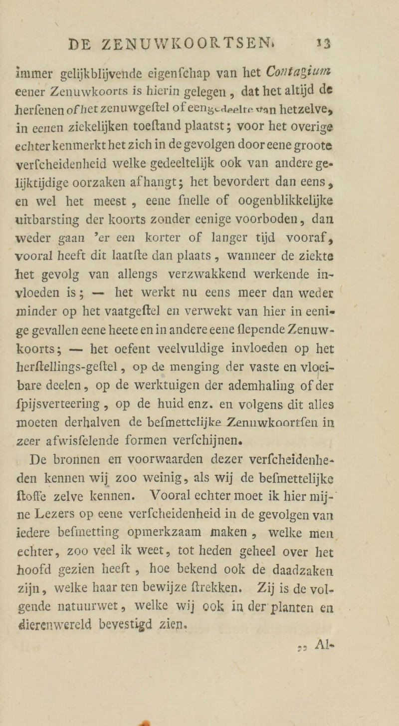 immer gelijkblijvende eigenfchap van het Contagium eener Zenuwkoorts is hierin gelegen , dat het altijd de herfenen ofhet zenuwgelftel of eengdaelte van hetzelve, in eenen ziekelijken toeftand plaatst; voor het overige echter kenmerkthetzich in degevolgen door eene groote verfcheidenheid welke gedeeltelijk ook van andere ge- liiktijdige oorzaken afhangt; het bevordert dan eens, en wel het meest „ eene fnelle of oogenblikkelijke uirbarsting der koorts zonder eenige voorboden, dan weder gaan ’er cen korter of langer tijd vooraf, vooral heeft dit laatite dan plaats, wanneer de ziekte het gevolg van allengs verzwakkend werkende in- vloeden is; — het werkt nu eens meer dan weder minder op het vaatgeftel en verwekt van hier in eeni= ge gevallen eene heete en in andere eene flepende Zenuw- koorts; — het oefent veelvuldige invloeden op het herftellings-geftel , op de menging der vaste en vloei- bare deelen, op de werktuigen der ademhaling of der fpijsverteering , op de huid enz. en volgens dit alles moeten derhalven de befmettclijke Zenuwkoortfen in zeer afwisfelende formen verfchijnen. De bronnen en voorwaarden dezer verfcheidenhe- den kennen wij zoo weinig, als wij de befmettelijke foffe zelve kennen. Vooral echter moet ik hier mij- ne Lezers op eene verfcheidenheid in de gevolgen van iedere befinetting opmerkzaam maken , welke men. echter, zoo veel ik weet, tot heden geheel over het hoofd gezien heeft , hoe bekend ook de daadzaken zijn, welke haar ten bewijze firekken. Zij is de vol- gende natuurwet, welke wij ook in der planten en dierenwereld bevestigd zien. &gt; Als