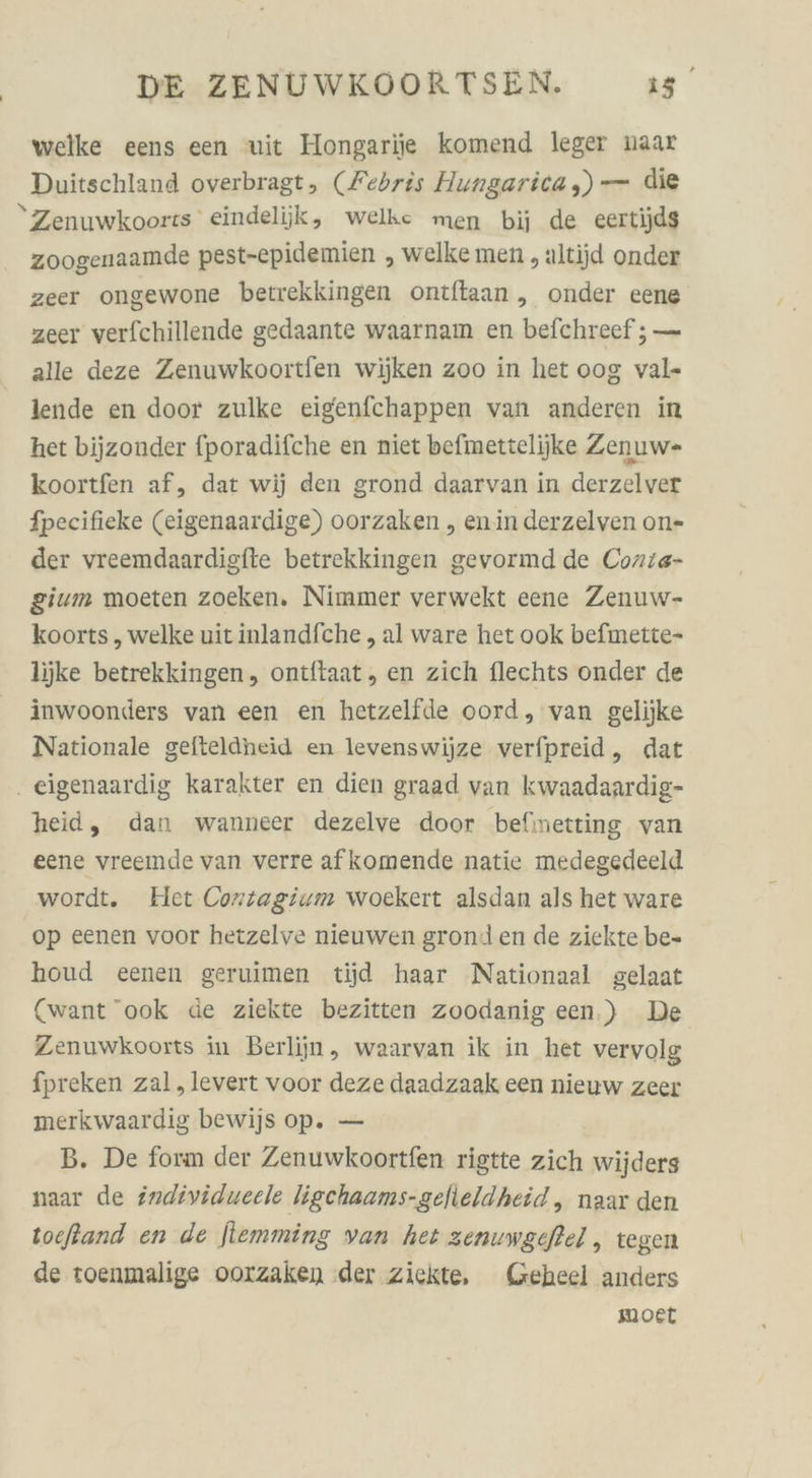 welke eens een wit Hongarije komend leger naar Duitschland overbragt, (Febris Hungarica ,) — die Zenuwkoorts eindelijk, welke men bij de eertijdg zoogenaamde pest-epidemien , welke men ,altijd onder zeer ongewone betrekkingen ontftaan ,„ onder eene zeer verfchillende gedaante waarnam en befchreef ; — alle deze Zenuwkoortfen wijken zoo in het oog val- lende en door zulke eigenfchappen van anderen in het bijzonder fporadifche en niet befmettelijke Zenuw- koortfen af, dat wij den grond daarvan in derzelver fpecifieke (eigenaardige) oorzaken , enin derzelven on- der vreemdaardisfte betrekkingen gevormd de Conie- gium moeten zoeken. Nimmer verwekt eene Zenuw- koorts „ welke uitinlandfche , al ware het ook befimette- ljjke betrekkingen, ontftaat, en zich flechts onder de inwoonders van een en hetzelfde oord, van gelijke Nationale gefteldheid en levenswijze verfpreid, dat eigenaardig karakter en dien graad van kwaadaardig- heid, dan wanneer dezelve door befinetting van eene vreemde van verre afkomende natie medegedeeld wordt. Het Cortagium woekert alsdan als het ware op eenen voor hetzelve nieuwen gronden de ziekte be- houd eenen geruimen tijd haar Nationaal gelaat (want ook de ziekte bezitten zoodanig een.) De Zenuwkoorts in Berliin, waarvan ik in het vervolg fpreken zal,levert voor deze daadzaak een nieuw zeer merkwaardig bewijs op. — B. De form der Zenuwkoortfen rigtte zich wijders naar de individueele ligchaams-gefieldheid,, naar den toefßand en de jlemming van het zenuwgeftel , tegen de roenmalige oorzaken der ziekte, Geheel anders moet