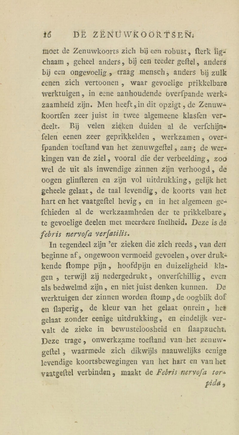 moet de Zenuwkonrts zich bij een robust, fterk lig- chaaım , geheel anders, bij een teeder geftel, anders bij een ongevoelig , traag mensch, anders bij zulk eenen zich vertoonen „ waar gevoclige prikkelbare werktuigen, in eene aanhoudende overfpande werk: zaamheid zijn. Men heeft,in dit opzigt , de Zenuws_ koortfen zeer juist in twee algemeene klasfen ver- deelt. Bij velen zieken duiden al de verfchijn« felen eenen zeer geprikkelden „ werkzamen, over- fpanden toeftand van het zenuwgeftel, aan; de wer- kingen van de ziel, vooral die der verbeelding, zoo wel de uit als inwendige zinnen zijn verhoogd,, de oogen glinfteren en zijn vol uitdrukking, gelijk het geheele gelaat, de taal levendig, de koorts van het hart en het vaatgeftel hevig, en in het algemeen ge- fchieden al de werkzaamheden der te prikkelbare , te gevoelige deelen met meerdere fnelheid. Deze is de febris nervofa verfatilis. In tegendeel zijn ’er zieken die zich reeds, van den beginne af; ongewoon vermoeid gevoelen , over druk= kende ftompe pijn, hoofdpijn en duizeligheid kla- gen , terwijl zij nedergedrukt, onverfchillig, even als bedwelmd zijn, en niet juist denken kunnen. De werktuigen der zinnen worden ftomp „de oogblik dof en flaperig, de kleur van het gelaat onrein, het gelaat zonder eenige uitdrukking, en eindelijk ver- valt de zieke in bewusteloosheid en flaapzucht Deze trage, onwerkzame toeftand van het zenuw- geftel , waarmede zich dikwijls naauwelijks eenige levendige koortsbewegingen van het hart en van het waatgeftel verbinden, maakt de Fedris nervofa tor» pida ;