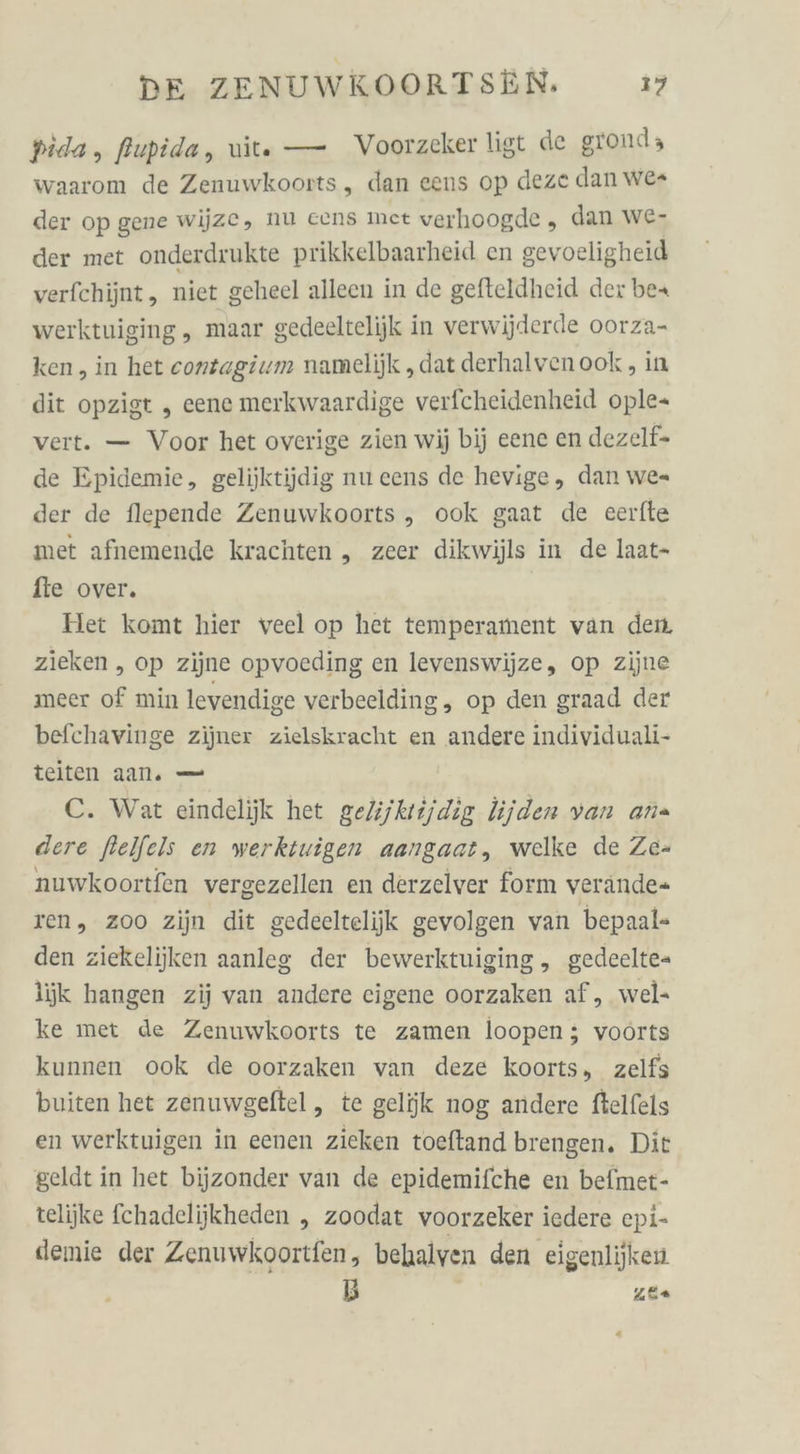 pida, flupida, wite — Voorzeker ligt de grond; waarom de Zenuwkoorts , dan eens op deze dan we der op gene wijze, nu eens met verhoogde , dan we- der met onderdrukte prikkelbaarheid en gevoeligheid verfchijnt , niet geheel alleen in de gefteldheid der be+ werktuiging, maar gedeeltelijk in verwijderde oorza- ken , in het conzagium namelijk „dat derhalvenook , in dit opzigt „ eene merkwaardige verfcheidenheid ople- vert. — Voor het overige zien wij bij eene en dezelf- de Epidemie, gelijktijdig nu eens de hevige, dan we= der de flepende Zenuwkoorts ,„ ook gaat de eerfte met afnemende krachten „ zeer dikwijls in de laat- fte over. Het komt hier veel op het temperament van den. zieken „ op zijne opvocding en levenswijze, op zijne meer of min levendige verbeelding, op den graad der befchavinge zijner zielskracht en andere individuali- teiten aan. — C. Wat eindelijk het gelijktijdig lijden van ana dere ftelfels en werktuigen aangaat, welke de Ze- nuwkoortfen vergezellen en derzeiver form verände- ren, zoo zijn dit gedeeltelijk gevolgen van bepaal- den ziekelijken aanleg der bewerktuiging , gedeelte- ljk hangen zij van andere eigene oorzaken af, wel- ke met de Zenuwkoorts te zamen loopen ; voörts kunnen ook de oorzaken van deze koorts, zelfs buiten het zenuwgeftel, te gelijk nog andere ftelfels en werktuigen in eenen zieken toeftand brengen. Dit geldt in het bijzonder van de epidemifche en befmet- telijke fchadelijkheden „ zoodat voorzeker iedere epi- demie der Zenuwkoortfen, behalyen den eigenlijken B PA