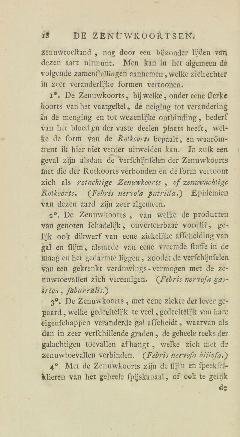 zenuwtoeltand „ nog door een bijzonder lijden var dezen aaft uitmunt. Men kan in het algemeen de volgende zamenftellingen aannemen , welke zich echter in zeer veranderliike formen vertoonen. 1°. De Zenuwkoorts, bijwelke , onder eene fterke koorts van het vaatgeftel, de neiging tot verandering in de menging en tot wezenlijke ontbinding , bederf van het bloed en der vaste deelen plaats heeft, wels ke de form van de Rotkoorss bepaalt, en waaröm- trent ik hier niet verder uitweiden kan. In zulk een geval zijn alsdan de verfchijnfelen der Zenuwkoorts met die der Rotkoorts verbonden en de form vertoont zich als rotachtige Zenuwkoorts „ of zenuwachlige Rotkoorts. (Febris nervo/a puirida.) Epidemien van dezen aard zijn zeer algemeen, 0°. De Zenuwkoorts „ van welke de producten var genoten Ichadelijik, onverteerbaar voedfel, ge- ljk ook dikwerf van eene ziekelijke affcheiding van sal en fliim, älsmede van eene vreemde ftoffe in de maag en het gedarmte liggen, zoodat de verfehijnfelen van een gekrenkt verduwings-vermogen met de ze- nuwtoevälleri zich vereenigen. (Febris neryofa gas- irica, faburräalis.) 3°, De Zenuwkoorts , met eene ziekte der lever ge= u „ welke gedeelteliik te veel , gedeelt&amp;lijk van hare eigenfchappen veranderde gal affcheidt, waarvan als dan in zeer verfchillende graden,, de geheele reeks der galachtigen toevallen afhangt , welke zich met de zenuwtoevallen verbinden. (Febris nervofa biliofa.) 4°. Met de Zenuwkoorts zijn de fliim en fpeekfel- klieren van het geheele fpjjskanaal, of ook te gelijk