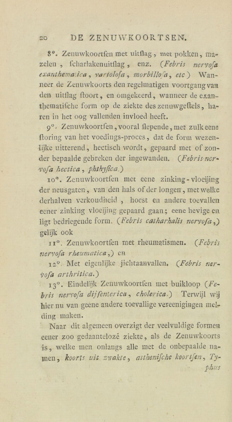 8°. Zenuwkoortfen met uitflag, met pokken, ma- zelen „ fcharlakenuitflag, enz. (Febris nervofa exanthema:ica , variolofa , morbillo/a, etc) Wan- neer de Zenuwkoorts den regelmatigen voortgang van den uitflag ftoort, en omgekeerd, wanneer de exan- thematifche form op de ziekte des zenuwgeltels, ha- ren in het oog vallenden invloed heeft. 9°. Zenuwkoortfen ,vooral flepende , met zulk eene ftoring van het voedings-proces, dat de form wezen- lijke uitterend, hectisch wordt, gepaard met of zon- der bepaalde gebreken der ingewanden, (Febrisner- vofa hectica , phthyfica.) 10°. Zenuwkoortfen met eene zinking- vloeijing der neusgaten, van den hals of der longen , met welke derhalven verkoudheid „ hoest en andere toevallen eener zinking vloeijing gepaard gaan; eene hevige en list bedriegende form, (Febris catharhalis nervofa ,) gelijk ook 11°. Zenuwkoortfen met rheumatismen. (Febris neryofa rheumatica,) eR | 12°. Mer eigenlijke jiehtaanvallen. (Febris ner- yofa arıhritica.) 13°. Eindelijk Zenuwkoortfen met buikloop (Fe- bris nervofa dijfenterica, cholerica.) Terwijl wi hier nu van geene andere toevallige vereenigingen mel- ding maken. Naar dit algemeen overzigt der veelvuldige formen eener zoo gedaanteloz&amp; ziekte, als de Zenuwkoorts is, welke men onlangs alle met de onbepaalde na- men, Koorts wit zwakte, asthenifche koorifen, T’y- phus