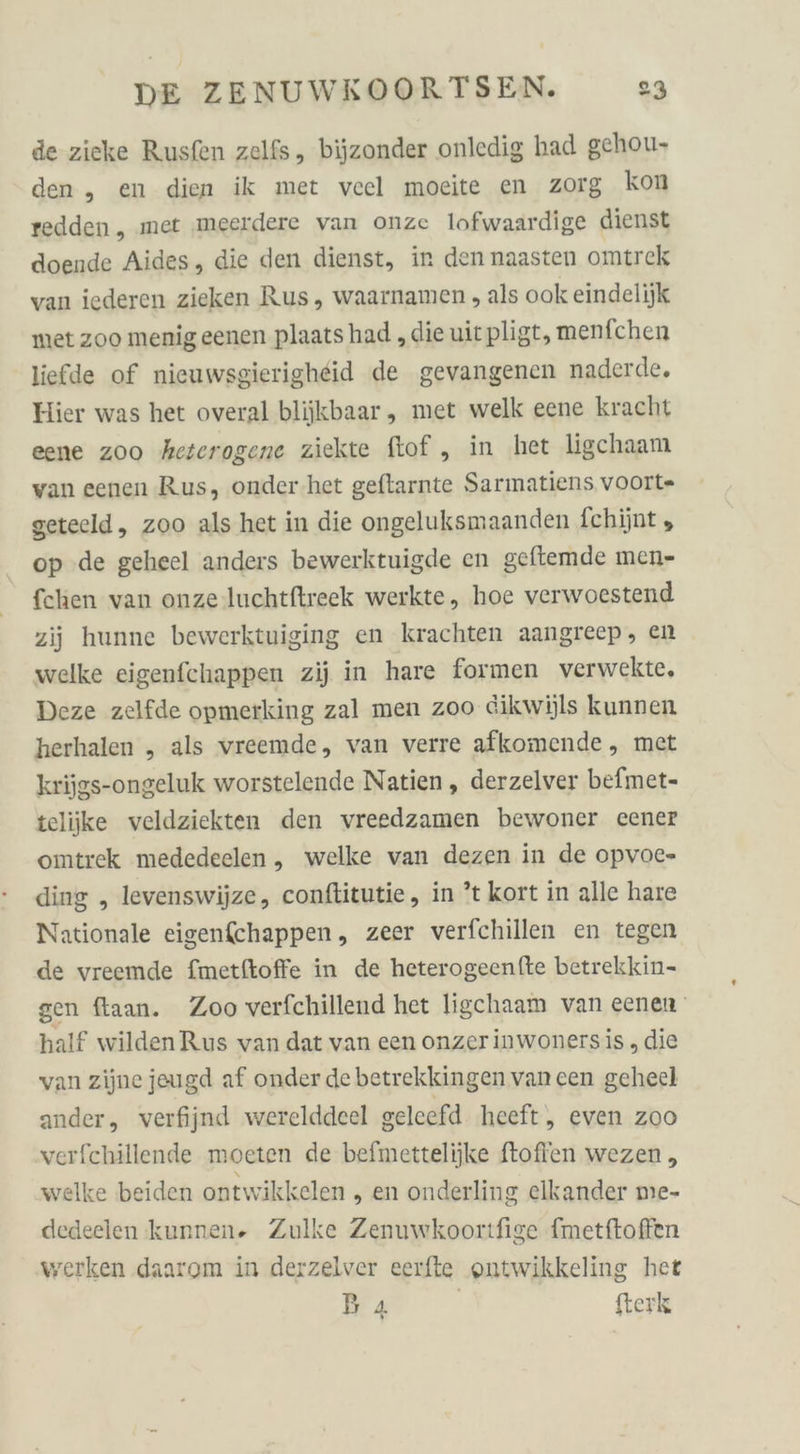 de zieke Rusfen zelfs, bijzonder onledig had gehou- den, en dien ik met vcel moeite en zorg kon redden, met ‚meerdere van onze lofwaardige dienst doende Aides, die den dienst, in den naasten omtrek van iederen zieken Rus, waarnamen , als ook eindelijk met zoo menigeenen plaats had ‚die uitpligt, menfchen liefde of nieuwsgierigheid de gevangenen naderde. Hier was het overal blijkbaar , met welk eene kracht eene zoo heterogene ziekte ftof „ in het ligchaam van eenen Rus, onder.het geftarnte Sarmatiens voOIt- getecld, zoo als het in die ongeluksmaanden fchijnt , op .de geheel anders bewerktuigde en geftemde men- fchen van onze luchtftreek werkte, hoe verwoestend zii hunne bewerktuiging en krachten aangreep, en welke eigenfchappen zij in hare formen verwekte, Deze zelfde opmerking zal men zoo dikwüls kunnen herhalen „ als vreemde, van verre afkomende, met krijgs-ongeluk worstelende Natien , derzelver befmet- teliike veldziekten den vreedzamen bewoner cener omtrek mededeelen, welke van dezen in de opvoe- ding , levenswijze, conftitutie , in ’t kort in alle hare Nationale eigenfchappen, zeer verfchillen en tegen de vreemde fmetftoffe in de heterogeenfte betrekkin- gen ftaan. Zoo verfchillend het ligchaam van eenen half wildenRus van dat van een onzer inwonersis , die van zijne jeugd af onder de betrekkingen van cen geheel ander, verfijnd werelddeel geleefd heeft, even zoo verfchillende moeten de befmettelijke ftofien wezen , welke beiden ontwikkelen , en onderling elkander me- dedeelen kunnen. Zulke Zenuwkoortfige fmetftoffen werken daarom in derzelver eerfte outwikkeling het Ba | fterk