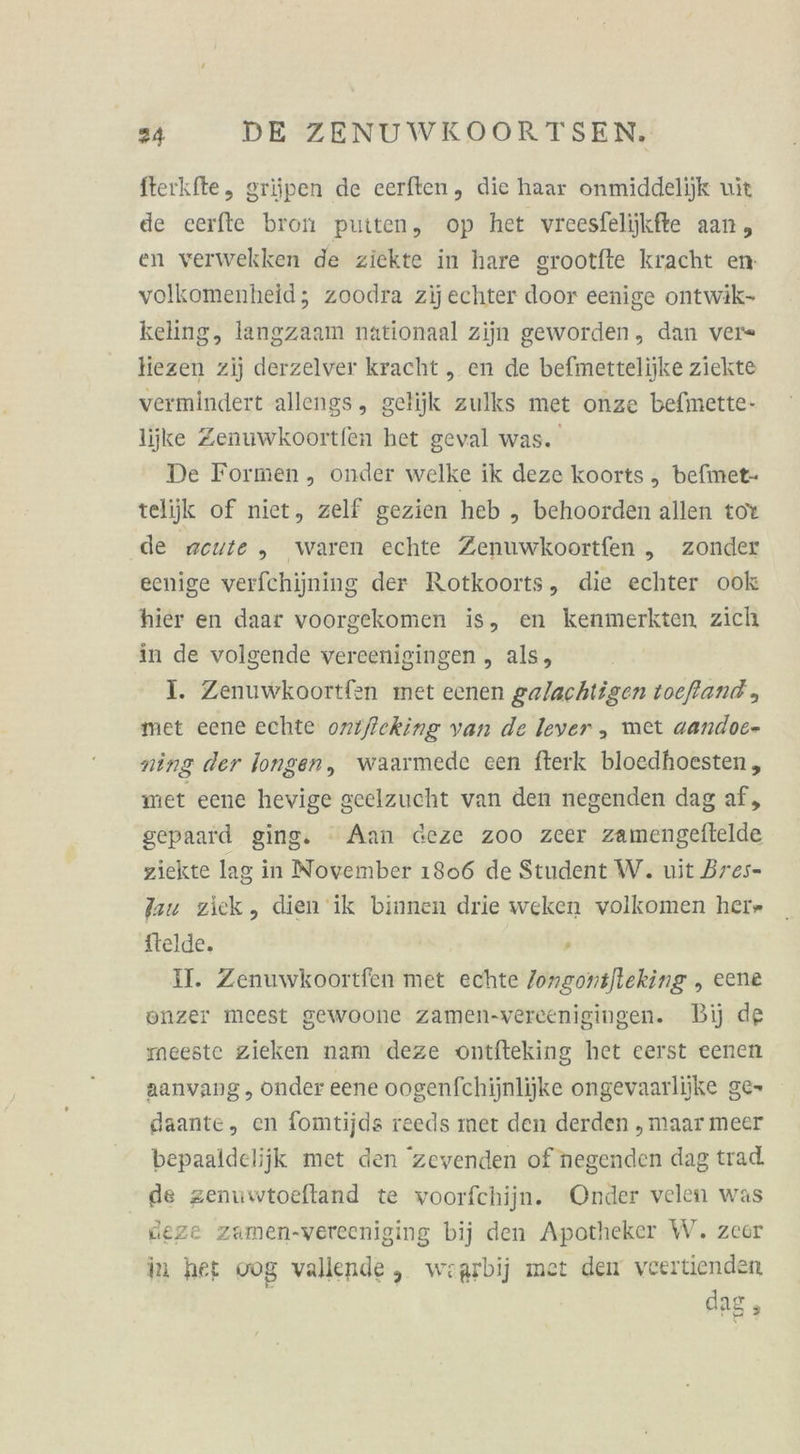 fterkfte, griüipen de eerften, die haar onmiddelijk wit de cerfte bron putten, op het vreesfeliikfte aan, en verwekken de ziekte in hare grootfte kracht en volkomenheid; zoodra zijechter door eenige ontwik- keling, langzaam nationaal zijn geworden, dan ver« liezen zij derzelver kracht „ en de befmettelijke ziekte vermindert allengs, gelijk zulks met onze befimette- lijke Zenuwkoortfen het geval was. De Formen , onder welke ik deze koorts , befinet- telijk of niet, zelf gezien heb „ behoorden allen tot de rzeute ,„ waren echte Zenuwkoortfen „ zonder eenige verfchijning der Rotkoorts, die echter ook hier en daar voorgekomen is, en kenmerkten, zich in de volgende vereenigingen , als, I. Zenuwkoortfen met eenen galachtigen toefland , met eene echte onifeking van de lever , met aandoe- ning der longen, waarmede een fterk bloedhoesten, met eene hevige geelzucht van den negenden dag af, gepaard ging. “ Aan deze zoo zeer zamengelftelde ziekte lag in November 1806 de Student W. uit Bres- au ziek, dien ik binnen drie weken volkomen herr ftelde. - II. Zenuwkoortfen met echte /ongontjleking , eene onzer mcest gewoone zamen-vereenigingen. Bij de meeste zieken nam deze ontfteking het eerst eenen aanvang , onder eene oogenfchijnlijke ongevaarliike ge- gaante, en fomtijds reeds mer den derden „maar meer bepaaldelijk met den zevenden of negenden dag trad, de zenuwtoeftand te voorfchijn. Onder velen was deze zamen-vereeniging bij den Apotheker W. zeer in her vog vallende, woarbij met den veertienden dag,