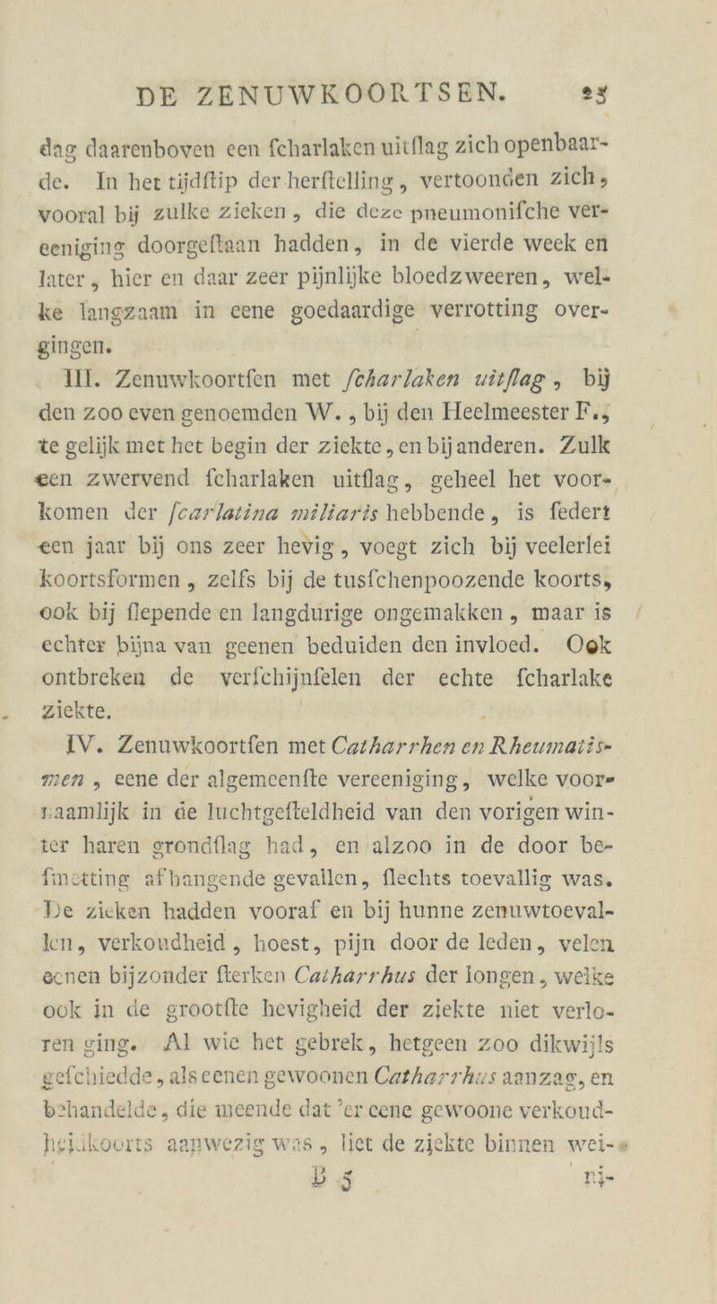 dag daarenboven een fcharlaken uitflag zich openbaar- de. In her tijdftip der herftelling , vertoongen zich , vooral bij zulke zieken, die deze pneumonifche ver- eeniging doorgeftaan hadden, in de vierde weck en later, hier en daar zeer pijnlijke bloedzweeren, wel- ke langzaam in eene goedaardige verrotting over- gingen. | Ill. Zenuwkoortfen met /eharlaken uitflag ,„ bij den zoo even genoemden W. , bij den Heelmeester F., te gelijk met het begin der ziekte,enbijanderen. Zulk een zwervend fcharlaken uitflag, geheel het voor- komen Jer fezrlatina miliaris hebbende, is federt een jaar bij ons zeer hevig .„ voegt zich bij veelerlei koortsformen „ zelfs bij de tusfchenpoozende koorts, ook bij flepende en langdurige ongemakken „ maar is echter bijna van geenen beduiden den invloed. Ook ontbreken de verfichijnfelen der echte fcharlake ziekte. j men , eene der algemeenfte vereeniging, welke voor» zaamlijk in de luchtgefteldheid van den vorigen win- ter haren srondflag had, en alzoo in de door be- finetting afhangende gevallen, flechts toevallig was. De zieken hadden vooraf en bij hunne zenuwtoeval- len, verkoudheid , hoest, pijn door de leden, velen ecnen bijzonder fterken Carharr hus der longen , welke ook in de grootfte hevigheid der ziekte niet verlo- ren ging. Al wie het gebrek, hetgeen zoo dikwijls gefchiedde , alseenen gewoonen Catharrhus aanzag, en behandelde, die weende dat ’er cene gewoone verkoud- heiikoorts aanwezig was, liet de ziekte binnen wei-« D5 nj- /