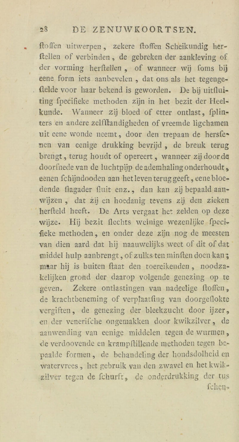 ftoffen uitwerpen, zekere ftoffen Scheikundig her- ftellen of verbinden, de gebreken der aankleving of der vorming herftellen „ of wanneer wi) foms bij eene forın iets aanbevelen „ dat ons als het tegenge- . flelde voor haar bekend is geworden. De bij uitflui- ting fpecifieke methoden zijn in het bezit der Heel- kunde. Wanneer zij bloed of etter ontlast, fplin- ters en andere zelfftandigheden of vreemde ligchamen wit cene wonde neemt, door den trepaan de hersfe- nen van eenige drukking bevrijjd , de breuk terug brengt , terug houdt of opereert „ wanneer zij doorde doorinede van de luchtpijp deademhaling onderhoudt , eenen fchijndooden aan hetleven terug geeft , eene bloe- dende flagader fluit enz., dan kan zij bepaald aan- wijzen, dat zij en hoedanig tevens zij den zieken ‚herfteld heeft. De Arts vergaat het zelden op deze | wijze. Hi) bezit flechts weinige wezenlijke -fpeci» fieke methoden, en onder deze zijn nog de meesten van dien aard dat hij naauwelijks weet of dit of dat middel hulp aanbrengt , of zulksten minften doen kanz maar hij is buiten ftaat den toereikenden ,„ noodza- kelijken grond der daarop volgende genezing op te geven. Zekere ontlastingen van nadeelige floffen, de krachtbeneming of verplaatfing van doorgeflokte vergiften, de genezing der bleekzucht door ijzer, en,der venerifche ongemakken door kwikzilver, de aanwending van eenige middelen tegen de wurmen, de verdoovende en krampftillende methoden tegen be- paalde formen, de behandeling der hondsdolheid en watervrees, het gebruik van den zwavel en het kwik- zilver tegen de fchurft, de onderdrukking der tus | fchen»