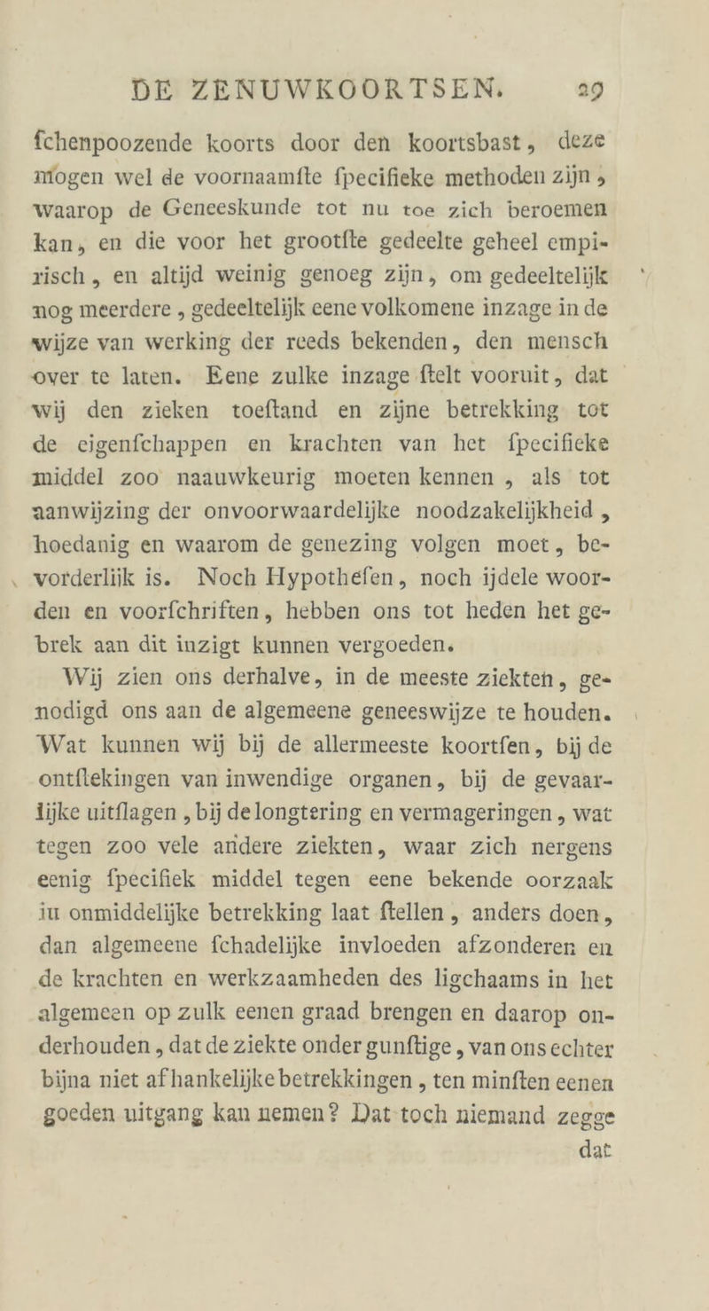 fchenpoozende koorts door den koortsbast, deze mogen wel de voornaamfte fpecifieke methoden zijn , waarop de Geneeskunde tot nu toe zich beroemen kan, en die voor het grootfte gedeelte geheel empi- sisch, en altijd weinig genoeg zijn, om gedeeltelijk nog meerdere , gedeeltelijjk eene volkomene inzage in de wijze van werking der reeds bekenden, den mensch over te laten. Eene zulke inzage ftelt vooruit, dat wij den zieken toeftand en ziine betrekking tot de eigenfchappen en krachten van het fpecificke middel zoo naauwkeurig moeten kennen „ als tot aanwijzing der onvoorwaardelijke noodzakelijkheid , hoedanig en waarom de genezing volgen moet, be- ‚ vorderliik is. Noch Hypothefen, noch ijdele woor- den en voorfchriften, hebben ons tot heden het ge- brek aan dit inzigt kunnen vergoeden, Wij zien ons derhalve, in de meeste ziekten,, ge- nodigd ons aan de algemeene geneeswijze te houden. Wat kunnen wij bij de allermeeste koortfen, bij de ontflekingen van inwendige organen, bij de gevaar- lijke uitflagen ‚bij delongtering en vermageringen , wat tegen zoo vele andere ziekten, waar Zich nergens eenig fpecifiek middel tegen eene bekende oorzaak iu onmiddelijke betrekking laat ftellen , anders doen,, dan algemeene fchadelijke invloeden afzonderen en de krachten en werkzaamheden des lischaams in het algemeen op zulk eenen graad brengen en daarop on- derhouden , dat de ziekte onder gunftige , van onsechter bijna niet afhankelijkebetrekkingen , ten minften eenen goeden uitgang kan nemen? Dat’toch niemand zegge dat