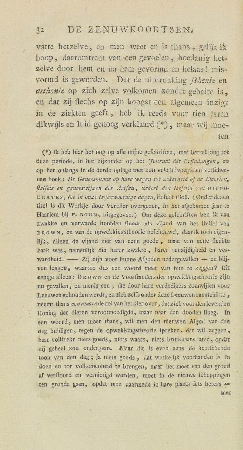 vatte hetzelve, en men weet en isthans, gelijk ik hoop, daaromtrent van een gevoelen, hoedanig het= zclve door hem en na hem gevormd en helaas! mis- vormd is geworden. Dat de uitdrukking /#Aenie en asthenie op zich zelve volkomen zonder gehalte is, en dat zij flechs op zijn hoogst een algemeen -inzigt in de ziekten geeft, heb ik reeds voor tien jaren dikwijls en luid genoeg verklaard (*), maar wij moe- | ten (*) Ik heb hier het 00&amp; op alle mijne gefchriften, met betrekking tot. deze periode, in het bijzonder op her Journal der Erfindungen, en op het onlangs in de derde oplage met zoo vcle bijvoeglelen verfchee- nen boek: De Geneeskunde op hare wegen tot zekerheid of de theorien, flelfels en geneeswijzen der Artfen, zedert den leeftijd yan mIPPO- CRATES, 2or in onze tegenwoordige dagen, Erfurt 1808. (Onder dezen titel is die Werkje door Vertaler overgezer, in het afgeloopen jaar te Haarlem bij r. Bonn, uitgegeven.) Om deze gefchriften ben ik van zwakke en verwarde hoofden fteeds als vijand van het ftelfel van BROWN, en van de opwekkingstheorie befchouwd, daarik toch eigeni- lijk, alleen de vijand niet van eene goede, maar van eene flechte zaak was, namenlijk die harer zwakte, harer =enzijdigheid en ver- wardheid. —— Zij zijn voor hunne Afgoden nedergevallen — en blij- ven lesgen, waartoe dus ecn woord meer van hun te zeggen? Dit eenige alleen: Brown en de Voorftanders der opwekkingstheorie zijt nu gevallen, en menig een , die door hare verdedigers zomwijlen voor Leeuwen gehouden werdt, en zich zelfs onder deze Leeuwenrrangichikte , neemt thans coz amore de rol van her'dier over , dat zich voor den levenden Koning der dieren verootmoedigde, maar naar den dooden floeg. In een woord, men moet thans, wil men den nieuwen Afgod van den dag huldigen, tegen de opwekkingstheorie fpreken, dat wil zeggen, haar volftrekt niets goeds, niets waars, niets bruikbaars laten, opdat zij geheel zou ondergaan. Maar dit is even eens de hecer/chende toon van den dag; ja niets goeds, dat werkelijk voorhanden is te doen en tot volkomenheid te brengen, maar het moect van den grond af verftoord en vernietigd worden, moet in de nieuwe fcheppingen zen gronde gaan, opdat men daarmede in hare plaats jets beters = mei