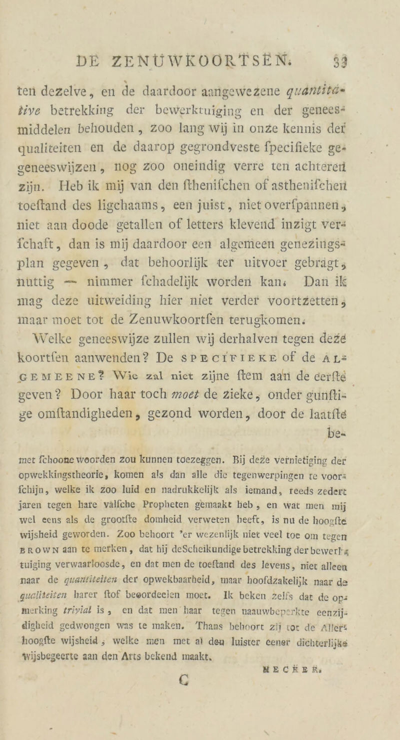 ten dezelve, en de daardoor aangewezene quantitd« tive betrekking der bewerktuiging en der genees* middelen behouden „ zoo lang wij in onze kennis def qualiteiten en de daarop gegrondveste fpecifieke ge: seneeswijzen, NOg 200 oneindig verre ten achterei zijn. Heb ik mij van den fthenifchen of asthenifchen toeftand des ligchaams, een juist, niet overfpannenz niet aan doode getallen of letters klevend inzigt ver- fchaft, dan is mij daardoor een algemeen genezings= plan gegeven „ dat behoorlijk ter uitvoer gebrägt; nüttig — nimmer fchadelijk worden kans Dan ik mag deze uitweiding hier niet verder vooitzetten, maar moet tot de Zenuwkoortfen terugkomen.: Welke geneeswijze zullen wij derhalven tegen deze koortfen aanwenden? De SPECIFIERE of de Ars GEMEENE? Wie zal niet zijne ftem aan de cerfte geven? Door haar toch moez de zieke, onder gunfti- | ge omftandigheden, gezond worden, door de laatfte | be- met fchoone woorden zou kunnen toezeggen. Bij deze vernietiging der opwekkingstheorie, komen als dan alle die tegenwerpingen te voor: fchijn, welke ik Zoo luid en nadrukkelijk als iemand, reeds zedert jaren tegen hare välfche Propheten gemaakt heb, en wat men mij wel eens als de grootfte domheid verweten heeft, is nu de hoogfte wijsheid geworden. 200 behoort ’er wezenlijk niet veel toe om tegen BROWN aan te merken ‚„ dat hij deScheikundige betrekking der bewerlg tuiging verwaarloosde, en dat men de toeftand des levens, niet alleen naar de guantiteiten der opwekbaarheid, maar hoofdzakelijk naar de ‚queliteiten harer ftof beeordeelen moet. Ik beken zelfs dat de op# merking triyial is, en dat men haar tegen naauwbepcrkte eenzij- digheid gedwongen was te maken. Thans behoort zii tor de Aller“ hoogfte wijsheid ; welke men met al dem Iuister eener dichterlijke wijsbegeerte aan den Arts bekend maakt, G HMECKER