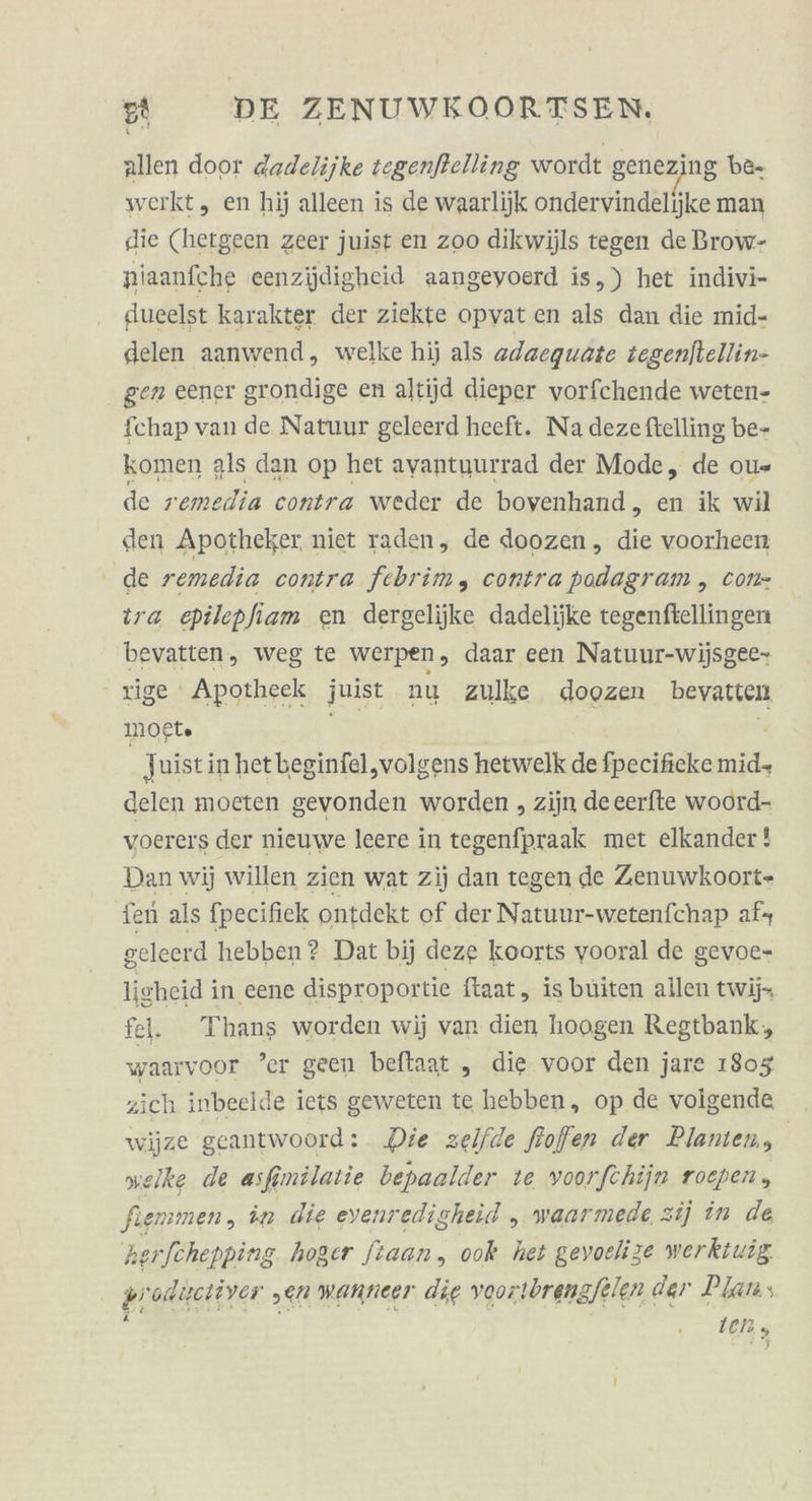 allen door dadelijke tegenfkelling wordt genezing be. werkt, en hij alleen is de waarlijk ondervindelijke man die (hergeen zeer juist en zoo dikwijls tegen de Brow- pniaanfche eenzijdigheid aangeyoerd is,) het indivi- dueelst karakter der ziekte opvat en als dan die mid- delen aanwend, welke hij als adaequate tegenftellin- gen eener grondige en altijd dieper vorfchende weten- fchap van de Natuur geleerd heeft. Na deze ftelling be- komen als dan op het ayantuurrad der Mode, de ou«= de remedia contra weder de bovenhand, en ik wil den Apotheker. niet raden, de doozen, die voorheen de remedia contra febrim, contra podagram , con- ira epilepfiam en dergelijke dadelijke tegenftellingen bevatten, weg te werpen, daar een Natuur-wijsgee- rige Apotheek juist nu zulke doozen bevatten mogt» Ee '. | Juist in het beginfel,volgens hetwelk de fpecificke mid- delen moeten gevonden worden , zijn deeerfte woord- voerers der nieuwe leere in tegenfpraak met elkander! Dan wij willen zien wat zij dan tegen de Zenuwkoort- fen als fpecifiek ontdekt of der Natuur-wetenfchap af geleerd hebben? Dat bij deze koorts vooral de gevoe- lisheid in eene disproportie ftaat, is buiten allen twij fell. Thans worden wij van dien hoogen Regtbank, waarvoor ’er geen beftaat „ die voor den jare 1903 zich inbeelde iets geweten te hebben, op de volgende wijze geantwoord: Die zelfde froffen der Plamen, welke de asfmilatie bepaalder te voorfchijn roepen, fiemmen, in die evenredigheid „ waarmede zij in de herfchepping hoger ftaan, ook het gevoelize werktiuig produetiver ‚en wanneer die voortbrengfelen dar Plans &amp; Ien ,