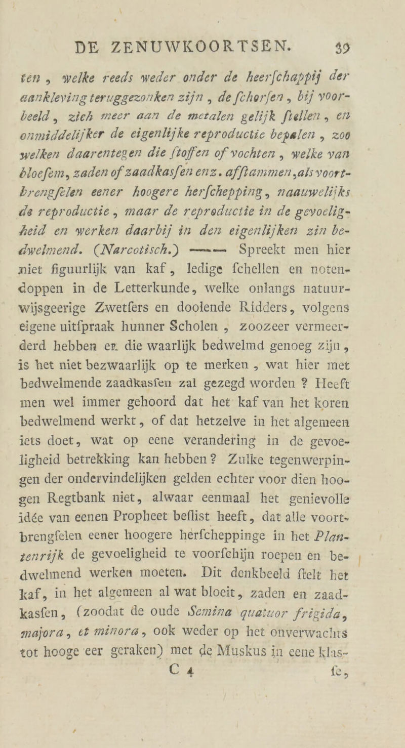 ven ,„ welke reeds weder onder de heerfchappij der aankleving teruggezonken zijn „ de fchor/en ,„ bij voor- beeld, zieh meer aan de metalen gelijk ftellen , en onmiddelijker de eigenlijke reproductie bepalen „ 200 welken daarentegen die Stoffen of vochten „ welke van bloefem, zaden of zaadkasfen enz. afftammen ‚als voort- brengfelen eener hoogere herfchepping, naauweliiks de reproductie, maar de repreductie in de gevoclig- heid en werken daarbij in den eigenlijken zin be- dwelmend. (Narcoiisch) —— Spreekt men hier niet figuurliik van kaf, ledige fchellen en noten- cdoppen in de Letterkunde, welke onlangs natuur- wijsgeerige Zwetfers en doolende Ridders, volgens ‚eigene uitfpraak hunner Scholen „ Zoozeer vermeer- derd hebben er. die waarlijk bedwelmd genoeg zijn, is het niet bezwaarlijk op te merken , wat hier met bedwelmende zaadkasfen zal gezegd worden ? Heeft men wel immer gehoord dat het kaf van het koren bedwelmend werkt, of dat hetzelve in het algemeen iets doet, wat op eene verandering in de gevoe- ligheid betrekking kan hebben? Zulke tegenwerpin- gen der ondervindelijken gelden echter voor dien hoo- gen Regtbank niet, alwaar eenmaal het genievolle idee van eenen Propheet beflist heeft, dat alle voort- brengfelen eener hoogere herfcheppinge in het PJan- enrijk de gevoeligheid te voorfchijn roepen en be- dwelmend werken moeten. Dit denkbeeld ftelt het kaf, in het algemeen al wat bloeit, zaden en zaad- kasfen, (zoodat de oude ‚Semina quatuor frigida, majora, et minora, 00k weder op het onverwachts tot hooge eer geraken) met de Muskus in cene klas- Ca ie