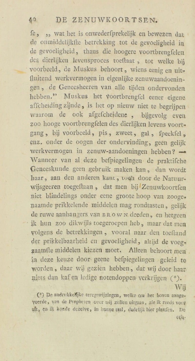 fe, ,, wat het is onwederfprekelijk en bewezen dat ı de onmiddelijkfte betrekking tot de gevoeligheid in de gevoeligheid, thans die hoogere voortbrengfelen des dierliiken levensproces toeftaat „ tot welke bij voorbeeld, de Muskus behoort, wiens eenig en uit- fluitend werkvermogen in eigenlijke zenuwaandoenin- sen, de Geneesheeren van alle tijden ondervonden hebben.” Muskus het voortbrengfel eener eigene affcheiding ziinde, is het op nieuw niet te begrijpen waarom de ook algefcheidene ,„ bijgevolg even zoo hooge voortbrengfelen des dierlijken levens voort- gang, bij voorbeeld, pis, zweet, gal, fpeckfel , enz. onder de oogen der ondervinding, geen gelijk werkvermogen in zenuw-aandoeningen hebben? — Wanneer van al deze befpiegelingen: de praktifche Geneeskunde geen gebruik maken kan, dan wordt haar, aan den anderen kant, toyh door de Natuur- wijsgeeren toegeflaan,, dat men bij/Zenuwkoortfen . niet blindelings onder eene groote hoop van Z008C= naamde prikkelende middelen mag rondtasten,, gelijk de ruwe aanhangers van BRowNn.deeden, en hetgeen ik hun zoo dikwijls toegeroepen heb, maar dat men volgens de betrekkingen ,„ vooral naar den toeftand der prikkelbaarheid en gevoeligheid, altijd de voeg- zaamfte middelen kiezen moet. Alleen behoort men . in deze keuze door‘ geene befpiegelingen geleid te worden, daar wij gezien hebben, dat wij door haar niers dan kafen ledige notendoppen verkrijgen (*). \ Wj (*) De nadrukkeijke teregtwijzingen, welke om het boven aange- yoerde, van de Prepheien over wij zullen uitgaan, zie ik reeds voog wit, en ik korde dezelve, in hunne tal, dadelijk hier plaatfen. De cel.