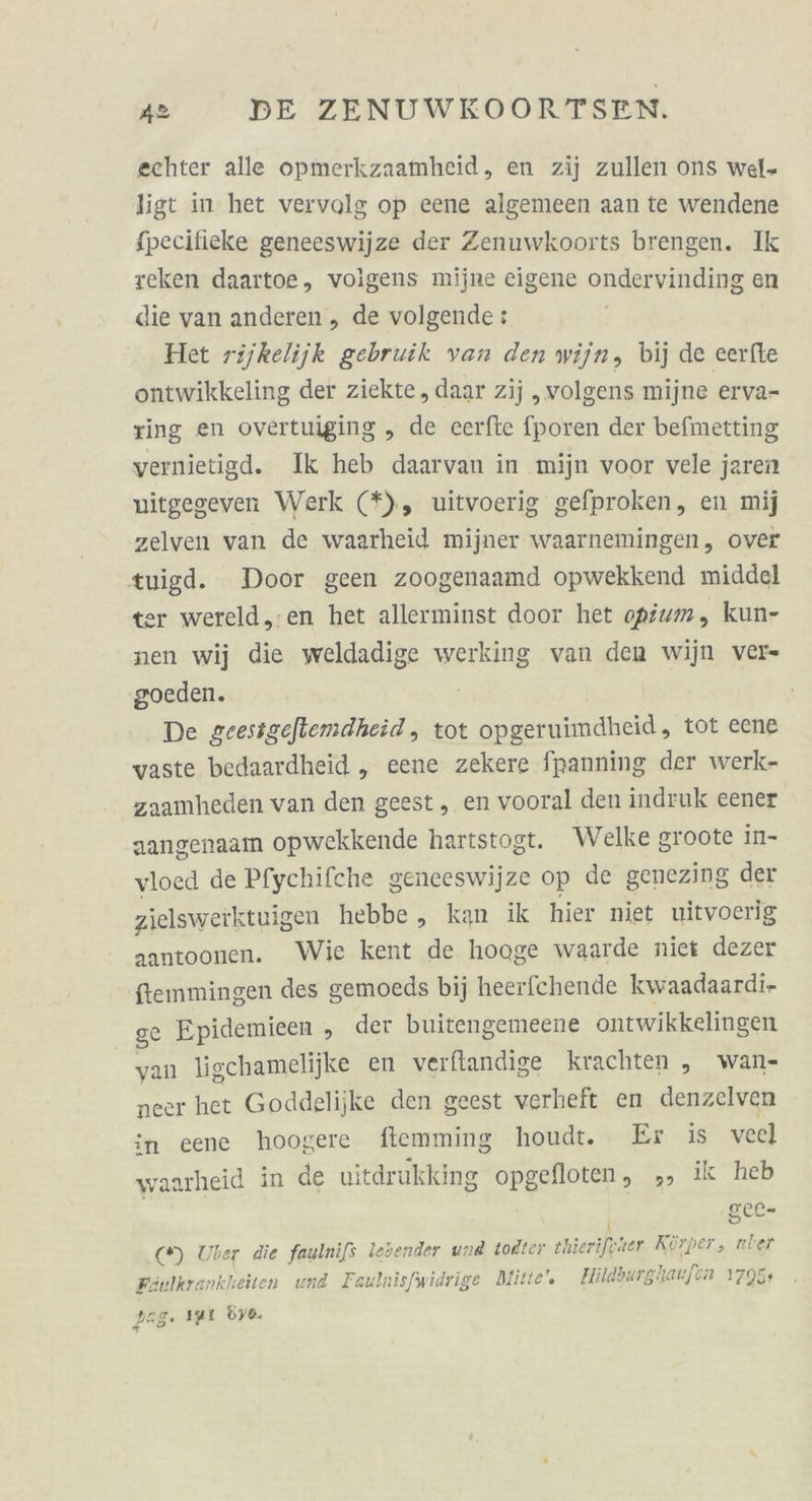 echter alle opmerkzaamheid, en zij zullen ons wel- ligt in het vervolg op eene algemeen aan te wendene fpecifieke geneeswijze der Zenuwkoorts brengen. Ik reken daartoe, voigens mijne eigene ondervinding en die van anderen, de volgende: Het rijkelijk gebruik van den wijn, bij de eerfte ontwikkeling der ziekte , daar zij „volgens mijne erva- ring en overtuiging „ de ceerfte fporen der befmetting vernietigd. Ik heb daarvan in mijn voor vele jaren nitgegeven Werk (*), uitvoerig gefproken, en mij zelven van de waarheid mijner waarnemingen, over tuigd. Door geen zoogenaamd opwekkend middel ter wereld,.en het allerminst door het opfum, kun- nen wij die weldadige werking van den wijn ver- goeden. | De geesigeflemdheid, tot opgeruimdheid, tot eene waste bedaardheid „ eene zekere fpanning der werk- zaamheden van den geest, en vooral den indruk eener aangenaam opwekkende hartstogt. Welke groote in- vloed de Pfychifche geneeswijze op de genezing der zielsweiktuigen hebbe, kan ik hier niet uitvoerig aantoonen. Wie kent de hoage waarde niet dezer fiemmingen des gemoeds bij heerfchende kwaadaardi- 88 Epidemieen , der buitengemeene ontwikkelingen van ligchamelijke en verftandige krachten , wan- neer het Goddelijke den geest verheft en denzelven in cene hoogere ftemming houdt. Er is vecl waarheid in de uitdrukking opgelloten, 5» ik heb | SCL- (*) Uber die faulnifs lebender und todter thierifener Körper, uber Fönlkrankheiten und Faulnisfwidrige Mitte”. Hildburglaufen 1795+ dag. 191 dy0.