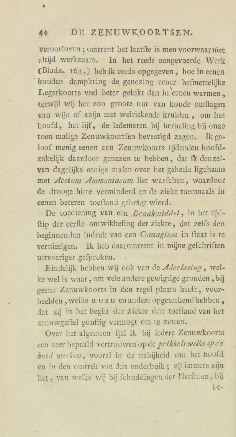 veroorloven ; omtrent het laatfte is men voorwaarnier altijd werkzaam. In het reeds aangevoerde Werk (Bladz. 164,) heb ik reeds opgegeven , hoe in eenen konden dampkring de genezing eener befimettelijke Leegerkoorts veel beter gelukt dan in eenen warmen, terwijjl wij het zoo groote nut van koude omflagen van wijn of azijn met welriekende kruiden „ om het hoofd, het lijff, de ledematen bij herhaling bij onze toen malige Zenuwkoortfen bevestigd zagen. Ik ge- loof menig eenen aan Zenuwkoorts lijdenden hoofd- zakelijk daardoor genezen te hebben, dat ik denzel- ven dagelijks eenige malen over het geheele ligchaam met Acetum Ammoniacum liet wasfchen, waardoor de drooge hitte verminderd en de zieke toenmaals in eenen beteren toeftand gebrägt wierd. De toediening van cen Braakmiddel, in het tijd- ftip der eerfte ontwikkeling der ziekte, dat zelfs den beginnenden indruk van een Cortagium in ftaat is te vernietigen. Ik heb daaromtrent in mijne gefchriften vitvoeriger gefproken. Eindelijk hebben wij ook van de Aderlating , wel- ke welis waar,om vele andere gewigtige gronden „bij geene Zenuwkoorts in den regel plaats heeft, voor- beelden „welke Rusm enandere opgeteekendhebben , dat zıj in. het begin der ziekte den toeftand van het zenuwgeftel gunflig vermogt om te zetien. . Over het algemeen ftel ik bij iedere Zenuwkoorts een zeer bepaald vertrouwen opde prikkels.weike op de huid werken, vooral in de nabijheid van.het hoofd en in den omtrek van den onderbuik ; zij immers zijn het, van welke wij bij fchuddingen der Herfenen, bij ' | be-