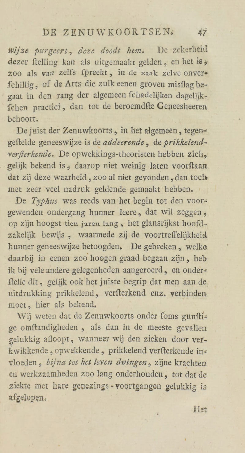 wijze purgeert, deze doodt hem. De zekerheid dezer ftelling kan als uitgemaakr gelden,, en het i65 z00 als varı zelfs fpreckt, in de zaak zelve onver« fchillig, of de Arts die zulk eenen groven misflag be- gaat in den rang der algemeen fchadelijken dagelijk- fchen practici, dan tot de beroemdfte Geneesheeren behoort. De juist der Zenuwkoorts, in het algemeen , tegen- geftelde geneeswijze is de addeerende , de prikkelend- verfierkende. De opwekkings-theoristen hebben zich, . gelijk bekend is, daarop niet weinig laten voorflaan dat zij deze waarheid „zoo al niet gevonden „dan toch met zeer veel nadruk geldende gemaakt hebben. De Typhus was reeds van het begin tot den voor- gewenden ondergang hunner leere, dat wil zeggen , op zijn hoogst tien jaren lang ,„ het glansrijkst hoofd- zakelijk bewijs „ waarmede zij de voortreffelijkheid hunner geneeswijze betoogden, De gebreken „ welke daarbij in eenen zoo hoogen graad begaan zijn, heb ik bij vele andere gelegenheden aangeroerd, en onder= ftelle dit, gelijk ook het juiste begrip dat men aan de vitdrukking prikkelend, verfterkend enz, verbinden moet, hier als bekend, Wij weten dat de Zenuwkoorts onder foms gunftis ge omftandigheden „ als dan in de meeste gevallen gelukkig afloopt, wanneer wij den zieken door ver- kwikkende „opwekkende, prikkelend verfterkende in= vloeden ,„ bijna tot het leven dwingen, zijne krachten en werkzaamheden zoo lang onderhouden, tot dat de ziekte met hare genezings - voortgangen gelukkig is afgelopen.