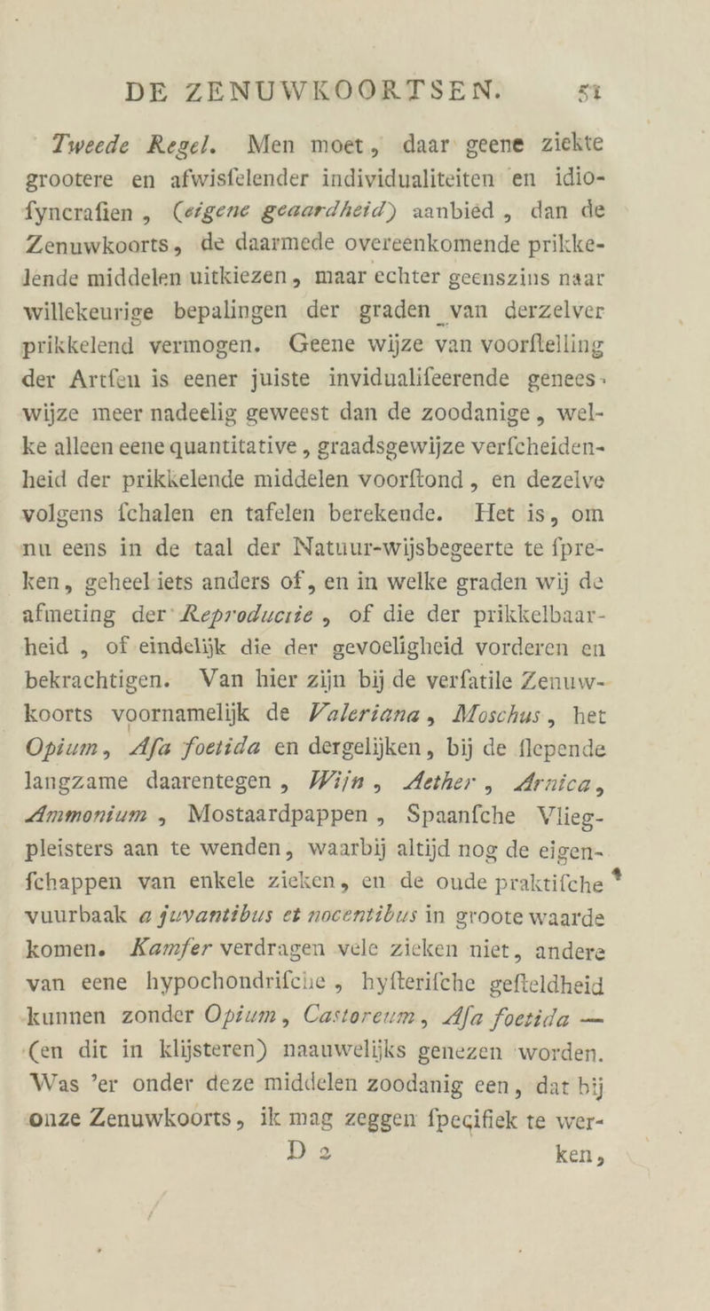 Tweede Regel. Men moet, daar geene ziekte grootere en afwisfelender individualiteiten en idio- fynerafien ,„ (eigene geaardheid) aanbied ,„ dan de Zenuwkoorts, de daarmede overeenkomende prikke- lende middelen uitkiezen, maar echter geenszins naar willekeurige bepalingen der graden van derzelver prikkelend vermogen. Geene wiüze van voorftelling der Artfen is eener juiste invidualifeerende genees: wijze meer nadeelig geweest dan de zoodanige „ wel- ke alleen eene quantitative , graadsgewijze verfcheiden- heid der prikkelende middelen voorftond ,„ en dezelve volgens f{chalen en tafelen berekende. Het is, om nu eens in de taal der Natuur-wijsbegeerte te fpre- ken, geheeliets anders of, en in welke graden wij de afmeting der’ Reproducrie ,„ of die der prikkelbaar- heid „ of eindelijk die der gevoeligheid vorderen en koorts voornamelijik de Valeriana , Moschus, het Opium, Afa foetida en dergelijken, bij de flepende langzame daarentegen, Wijn, Aether , Arnica, Ammonium , Mostaardpappen , Spaanfche Vlieg- pleisters aan te wenden, waarbij altijd nog de eigen- fchappen van enkele zieken, en de oude praktifche vuurbaak @ juvantibus et nocentibus in groote waarde komen. Kamfer verdragen vele zieken niet, andere van eene hypochondrifche , hytterifche gefteldheid ‚kunnen zonder Opium, Castoreum, Alfa foetida — ‘(en dit in klijsteren) naauwelijks genezen ‘worden. Was ’er onder deze middelen zoodanig een, dat bij onze Zenuwkoorts, ik mag zeggen fpecifiek te wer- D2 ken, 2