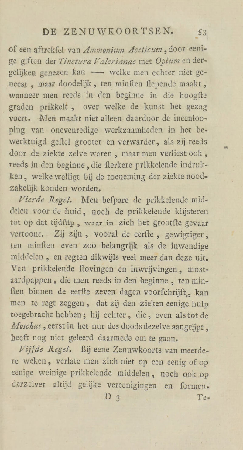 of een aftrekfel van Ammonium Aceticum , door eeni- ge giften der Tinerura Valerianae met Opium en der- gelijken genezen kan — welke men echter niet ge- neest „ maar doodelijk „ ten minften flepende maakt, wanneer men reeds in den beginne in die hoogfte graden prikkelt „ over welke de kunst het gezag voert. Men maakt niet alleen daardoor de ineenloo- ping van. onevenredige werkzaamheden in het be- werktuigd geftel grooter en verwarder, als zij reeds door de ziekte zelve waren „ maar men verliest ook, reeds in den beginne, die fterkere prikkelende indruk- ken, welke welligt bij de toeneming der ziekte nood= zakelijk konden worden. Vierde Regel. Men befpare de prikkelende mid- delen voor de huid, noch de prikkelende klijsteren tot op dat tjdftip, waar in zich het grootfte gevaar vertoont. Zi) zijn , vooral de cerfte , gewigtiger, ten minften even zoo belangrijk als de inwendige middelen „ en regten dikwijls veel meer dan deze uit, Van prikkelende ftovingen en inwrijvingen, most- aardpappen, die men reeds in den beginne „ ten min- fien binnen de eerfie zeven dagen voorfchrijft, kan men te regt zeggen, dat zij den zieken eenige hulp toegebracht hebben; hij echter, die, even alstot de Moschus , eerstin het nur des doods dezelve aangrijpt „ heeft nog niet geleerd daarmede om te gaan. Vijfde Regel. Bij eene Zenuwkoorts van meerde- re weken, verlate men zich niet op cen eenig of op eenige weinige prikkelende middelen, noch ook .op derzelver altijd gelijke vereenigingen en formen. D3 Te»