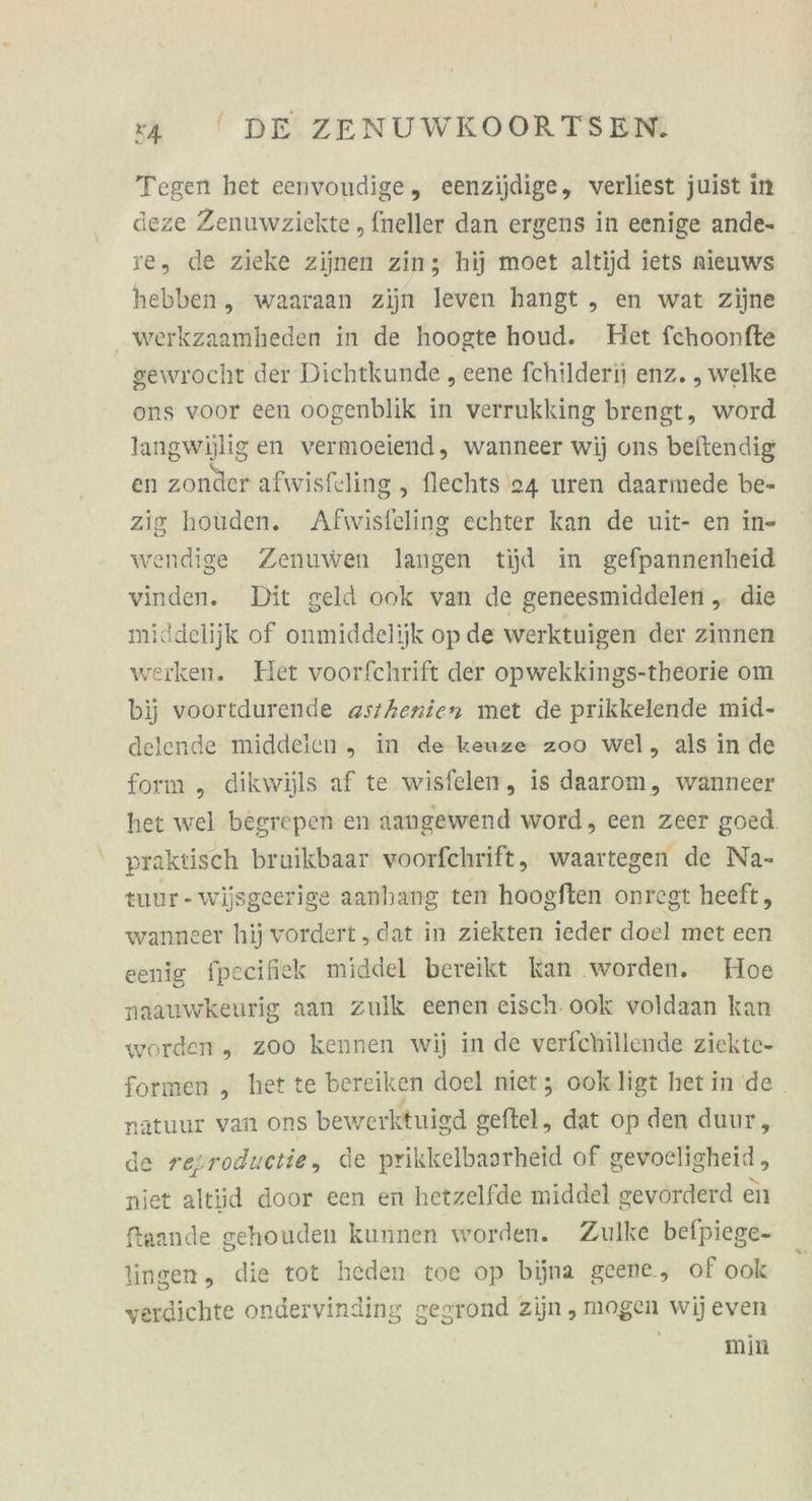 Tegen het eenvoudige, eenzijdige, verliest juist in deze Zenuwzickte , fneller dan ergens in eenige ande- ve, de zieke zijnen zin; hij moet altijd iets nieuws hebben, waaraan zijn leven hangt ,„ en wat zijne werkzaamheden in de hoogte houd. Het fchoonfte gewrocht der Dichtkunde , eene fchilderij enz. , welke ons voor een oogenblik in verrukking brengt, word langwijligen vermoeiend, wanneer wij ons beftendig en zonder afwisfeling , flechts 24 uren daarmede be- zig houden. Afwisfeling echter kan de uit- en in- wendige Zenuwen langen tijd in gefpannenheid vinden. Dit geld ook van de geneesmiddelen „ die middelijk of onmiddelijk op de werktuigen der zinnen werken. Het voorfchrift der opwekkings-theorie om bij voortdurende asthenien met de prikkelende mid- delende middelen „ in de keuze zoo wel, als in de form „ dikwijls af te wisfelen, is daarom, wanncer het wel begrepen en aangewend word, een zeer goed. praktisch bruikbaar voorfchrift, waartegen de Na- tuur-wijsgeerige aanhang ten hoogften onregt heeft, wanneer hij vordert ‚dat in ziekten ieder doel met een eenig fpeeifiek middel bereikt kan ‚worden. Hoe naauwkeurig aan zulk eenen eisch. ook voldaan kan worden „ zoo kennen wij in de verfchillende ziekte- formen , het te bereik en doel niet; ookligt het in de natuur van ons bewerktuigd geftel, dat op den duur, de resroductie, de prikkelbaarheid of gevocligheid , niet altüd door een en hetzelfde middel gevorderd en fraande gehouden kunnen worden. Zulke befpiege- lingen, die tot heden toe op bijna geene, of ook verdichte ondervinding gegrond zijn , mogen wij even min