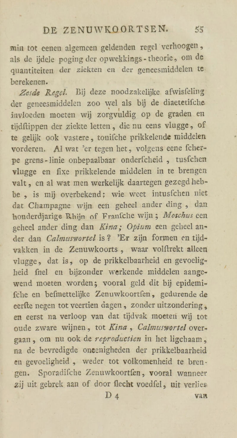 min tot eenen algemeen geldenden regel verhoogen , als de ijdele poging der opwekkings-theorie, om de quantiteiten der ziekten en der geneesmiddelen te berekenen. Zesde Regel. Bij deze ei ockiähihe afwisfeling der geneesmiddelen zoo wel als bij de diaetetifche invloeden moeten wi) zorgvuldig op de graden en tiidftippen der ziekte letten , die nu eens vlugge, of te gelijik ook vastere, tonifche prikkelende middelen vorderen. Al wat ’er tegen het, volgens eene fcher- pe grens-linie onbepaalbaar onderfcheid , tusfchen vlugge en fixe prikkelende middelen in te brengen valt, en al wat men werkelijk daartegen gezegd heb- be ,„ is mij overbekend; wie weet intusfchen niet dat Champagne wijn een geheel ander ding , dan honderdjarige Rhijn of Franfche wijn; Moschus een geheel ander ding dan Kina; Opium een geheel an- der dan Calmuswortel is? ’Er zijn formen en tijd- vakken in de Zenuwkoorts „ waar volftrekt alleen vlugge, dat is, op de prikkelbaarheid en gevoelig- heid fnel en bijzonder werkende middelen aange- wend moeten worden; vooral geld dit bij epidemi- fche en befmettelijke Zenuwkoortfen, gedurende de eerfte negen tot veertien dagen, zonder uitzondering , en eerst na verloop van dat tijdvak moeten wij tot oude zware wijnen, tot Kina ,„ Calmuswortel over- gaan, om nu ook de reproductien in het ligchaam, na de bevredigde oneenigheden der prikkelbaarheid en gevoeligheid „ weder tot volkomenheid te bren- gen. Sporadifche Zenuwkoortfen, vooral wanneer zij uit gebrek aan of door flecht voedfel, uit verlies D4 van