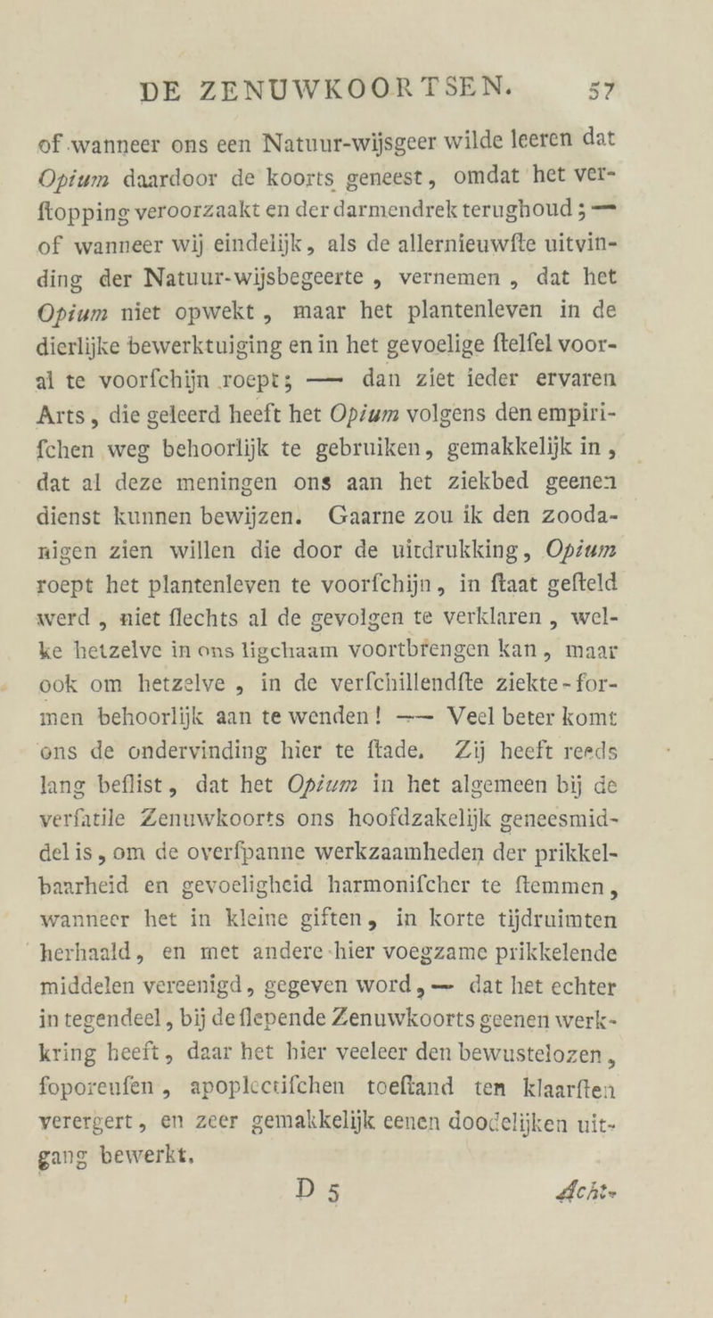 of .wanneer ons een Natuur-wijsgeer wilde leeren dat Opium daardoor de koorts geneest, omdat het ver- ftopping veroorzaakt en derdarmendrek terughoud ; — of wanneer wij eindelijk, als de allernieuwfte uitvin- ding der Natuur-wijsbegeerte „ vernemen „ dat het Opium niet opwekt ,„ maar het plantenleven in de dierlijke bewerktuiging en in het gevoelige ftelfel voor- al te voorfchiin roeptz — dan ziet ieder ervaren Arts, die geleerd heeft het Opium volgens den empiri- fchen weg behoorlijk te gebruiken, gemakkelijk in , dat al deze meningen ons aan het ziekbed geenen dienst kunnen bewijzen. Gaarne zou ik den zooda- nigen zien willen die door de uitdrukking, Opium roept het plantenleven te voorfchijn, in ftaat gefteld werd „ niet flechts al de gevolgen te verklaren , wel- ke hetzelve in ons ligchaam voortbrengen kan, maar ook om hetzelve „ in de verfchillendfte ziekte - for- men behoorlijk aan te wenden! —— Veel beter komt ons de ondervinding hier te ftade, Zij heeft rerds lang beflist, dat het Opium in het algemeen bij de verfatile Zenuwkoorts ons hoofdzakelijk geneesmid- delis, om de overfpanne werkzaamheden der prikkel- baarheid en gevoeligheid harmonifcher te ftemmen, wanneer het in kleine giften, in korte tijdruimten herhaald, en met andere-hier voegzame prikkelende middelen vereenigd, gegeven word,— dat het echter integendeel, bij deflenende Zenuwkoorts geenen werk- kring heeft, daar het hier veeleer den bewustelozen 5 foporeufen ,„ apoplcctifchen toeftand ten klaarften verergert, en zeer gemakkelijk eenen doodelijken uit- gang bewerkt, D5 Acht