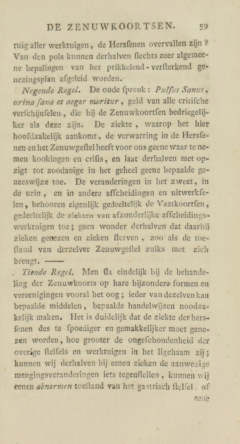 tuig aller werktuigen, de Hersfenen overvallen zijn ? Van den pols kunnen derhalven flechts zeer algemee- ne bepalingen van het prikkelend - verfterkend ge- nezingsplan afgeleid worden.“ Negende Regel. De oude fpreuk: Pulfus Sanus, urina [ana et aeger moritur ,„ geld van alle critifche verfchijnfelen, die bij de Zenuwkoortfen bedriegelij- ker als deze ziin. De ziekte , waarop het hier hoofdzakelijk aankomt, de verwarting in de Hersfe- nen en het Zenuwgeftel heeft voor ons geene waar te ne- men kookingen en crifis, en laat derhalven met op- zigt tot zoodanige in het geheel geene bepaalde ge- neeswijze toe. De veranderingen in het zweet, in de urin, en in andere affcbeidingen en uitwerkfe- len, behooren eigenlijk gedeeltelijk de Vaatkoortfen , gedeeltelijk de ziekten van afzonderlijke affcheidings- werktuigen toe; geen wonder derhalven dat daarbij zieken genezen en zieken fterven „ zoo’ als de toe- ftand van derzelver Zenuwgeftel zulks met zich brengt. 5 Tiende Regel, Men fla eindelijk bij de behande- ling der Zenuwkoorts op hare bijzondere formen en vereenigingen vooral het 00g; ieder van dezelven kan | bepaalde middelen, bepaalde handelwijzen noodza- kelijk maken, Het is duidelijk dat de ziekte der hers- fenen des te fpoediger en gemakkelijker moet gene- zen worden, hoe grooter de ongefchondenheid der overige ftelfels en werktuigen in het ligchaam zii; kunnen wij derhalven bij eenen zieken de aanwezige mengingsveranderingen iets tegenftellen , kunnen wi eenen abnormen toeftand van het gastrisch ftelfel. of eane