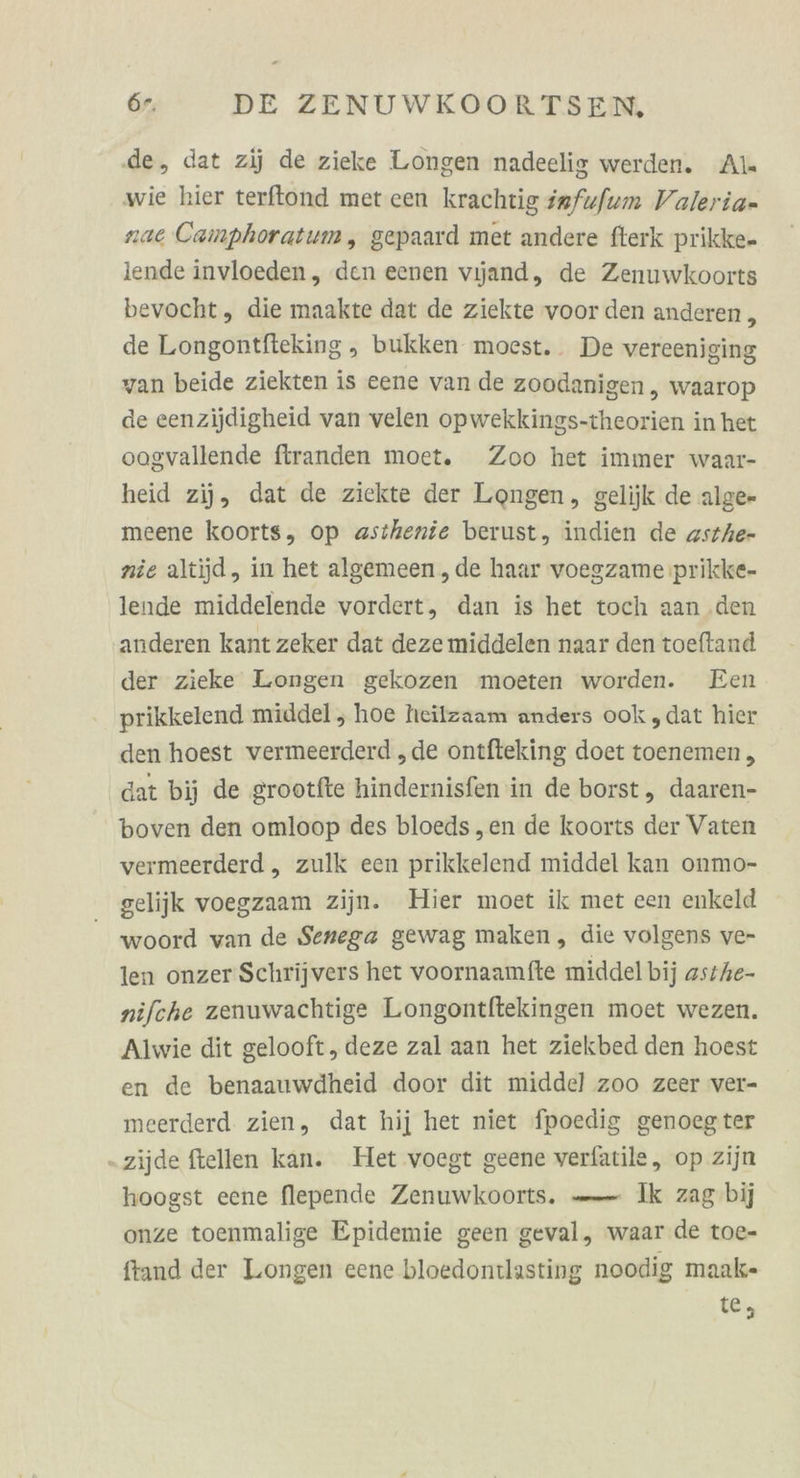 de, dat zij de zieke Longen nadeelig werden. Als wie hier terflond met cen krachtig safufum Valeria- nae Camphoratum, gepaard met andere fterk prikke- iende invloeden, den eenen vijand, de Zenuwkoorts bevocht, die maakte dat de ziekte voor den anderen , de Longontfteking ,„ bukken moest.. De vereeniging van beide ziekten is eene van de zoodanigen , waarop de eenzijdigheid van velen opwekkings-theorien in het oogvallende firanden moet. Zoo het immer waar- heid zij, dat de ziekte der Longen, gelijk de alge- meene koorts, op asthenie berust, indien de zstAe- nie altijd, in het algemeen , de haar voegzame prikke- lende middelende vordert, dan is het toch aan .den anderen kant zeker dat deze middelen naar den toeftand der zieke Longen gekozen moeten worden. Een prikkelend middel , hoe heilzaam anders ook „dat hier den hoest vermeerderd „de ontfteking doet toenemen , dat bij de grootfte hindernisfen in de borst, daaren- boven den omloop des bloeds ,en de koorts der Vaten vermeerderd ,„ zulk een prikkelend middel kan onmo- gelijk voegzaam zijn. Hier moet ik met een enkeld woord van de Senega gewag maken, die volgens ve- len onzer‘Schrijvers het voornaamfte middel bij as7Ahe- nifche zenuwachtige Longontftekingen moet wezen. Alwie dit gelooft, deze zal aan het ziekbed den hoest en de benaauwdheid door dit middel zoo zeer ver- meerderd zien, dat hij het niet fpoedig genoegter - zijde ftellen kan. Het voegt geene verfatile, op zijn hoogst eene flepende Zenuwkoorts. —— Ik zag bij onze toenmalige Epidemie geen geval, waar de toe- ftand der Longen eene bloedontlasting noodig maak- te,