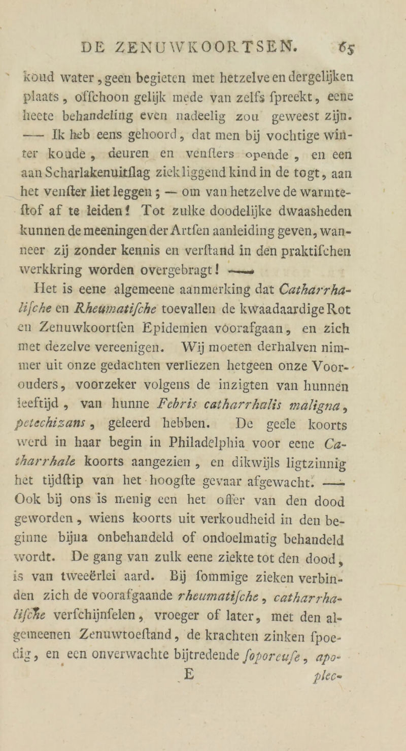 = koud water „geen begieten met hetzelve en dergelijken plaats ,„ offchoon gelijk mede van zelfs fpreekt, eene heete behandeling even nadeelig zou geweest zijn. —— Ik heb eens gehoord,, dat men bij vochtige win- ter koude, deuren en venflers opende „ en een aanScharlakenuitflag zickliggend kind in de togt, aan het venfter liet leggen ; — om van hetzelve de warmte- ftof af te leiden? Tot zulke doodelijke dwaasheden kunnen de meeningen der Artfen aanleiding geven, wan- neer. zij zonder kennis en verftand in den praktifchen werkkring worden overgebragt! — Het is eene algemeene aanmerking dat Carharrha- lifche en Rhewmatijche toevallen de kwaadaardige Rot en Zenuwkoortfen Epidemien vöorafgaan, en zich met dezelve vereenigen. Wij moeten derhalven nim- mer uit onze gedachten verliezen hetgeen onze Voor-- ouders, voorzeker volgens de inzigten van hunnen ieeftjd, van hunne Febris catharrhalis maligna , petechizans „ geleerd hebben. De geele koorts werd in haar begin in Philadelphia voor eene Ca- sharrhale koorts aangezien , en dikwijls ligtzinnig het tjdflip van het-hoogfte gevaar afgewacht. — Ook bij ons is menig een het ofler van den dood geworden, wiens koorts uit verkoudheid in den be- ginne bijua onbehandeld of ondoelmatig behandeld wordt. De gang van zulk eene ziektetot den dood, is van twee£rlei aard. Bij fommige zieken vorhin) den zich de voorafgaande rheumatijche „ catharrha- lifche verfchijnfelen, vroeger of later, met den al- gemeenen Zenuwtoeftand, de krachten zinken fpoe- cig, en ecn onverwachte bijtredende foporeu/e, apo- &gt; plec=