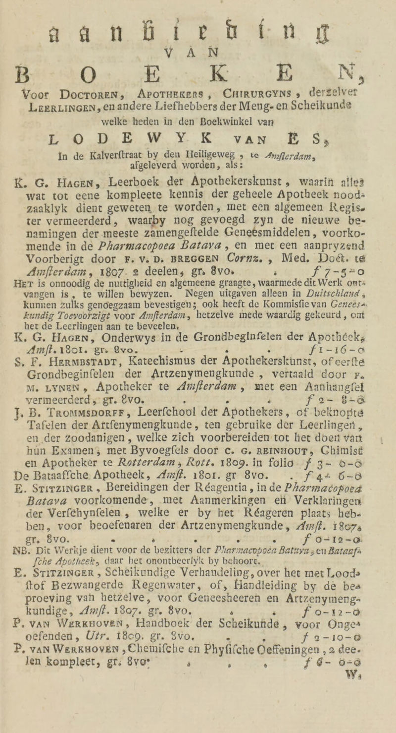 | VAN BO er EAN, Voor DocToREN, APOTHERERS , CHIRURGYNS , derzelver LEERLINGEN,enandere Liefhebbers der Meng- en Scheikunde welke heden in den Boekwinkel var &gt; mn. 2. W%.%- vun E 5% In de Kalverftraat by den Heiligeweg , te Anflerdam, afgeleverd worden, als: K. G. Hackn, Leerboek der Apothekerskunst , waarin allea wat tot eene kompleete kennis der geheele Apotheek nood» zaaklyk dient geweten te worden, met een algemeen Regis. ter vermeerderd, waarby nog gevoegd zyn de nieuwe be- namingen der .meeste zamengeltelde Geneesmiddelen, voorko- mende in de Pharmacopoea Batava , en met een aanpryzend Voorberigt door F. v.D. BREGGEN Cornz. , Med. Dodt. te Amfterdam, 1807. 2 deelen, gr 8vos ; f 7-5-o0 HET is onnoodig de nuttigheid en algemeene graagte, waarmede ditWerk ont: vangen is, te willen bewyzen. Negen uitgaven alleen in Duizschland ; kunnen zulks gendegzaam bevestigen; ook heeft de Kommisfie van Genees“. kundig Toeyoorzigt voor Amfterdam, hetzelve mede waardig gekeurd, om her de Leerlingen aan te beveelen, K. G. Hasen, Onderwys in de Grondbeginfelen der Apotheckz Amft. 1301. gr Qvo. = . ° fı-16-0 S. F. Hermsstapt, Katechismus der Apothekersküunst, ofcerfta Grondbeginfelen der Artzenymengkunde , vertaald door Fr. Mm. LYnen, Apotheker te Amflerdam , met een Aanhangfel vermeerderd ,'gr. Evo. R . s f 2- 8-&amp; 1. B. Trommsporrr, Leerfchool der Apothekets, of beiinopte Tafelen der Artfenymengkunde, ten gebruike der Leerlingen , en.der zoodanigen , welke zich voorbereiden tot her doen vaıt hun Examen, mer Byvoegfels door c. 6. REINHOUT, Chimise en Apotheker te Rozierdam , Rott. 1809. in folio J 3- °-ö De Bataaffche Apotheek, Amfl. 1801. gr 8vo. . f4+ 5-8 E. STirzinGer „ Bereidingen der Reagentia , inde Prarmacopora Batava voorkomende, ‚met Aanmerkingen ei Verklaringen der Verfehynfelen , welke er by her Reageren plaats heb- ben, voor beoefenaren der Artzenymengkunde, Amfl. 18073 gr. 8vo. - ae . . . f 9-12-0 NB. Dit Werkje dient voor de bezitters der Pharmacopoer Batzya zen Batanfa [che Apotheek, daar het onontbeeriyk by behoort,, E. STiTzincer , Scheikundige Verhandeling, over het met L.oods ftof Bezwangerde Regenwater, of, Handleiding by de bea proeving vahı hetzelve, voor Geneesheeren en Artzenymeng- kundige, Amfl. 1807. gr. 8vo. s R fo-n»-a P, van Werknoven, Handboek der Scheikunde , voor Onges oefenden, Uir. 1809. gr. 3vo., . . f a-ı0-® P. van Werksoven ‚„Chemifche en Phyfifche Oeffeningen ‚2 dee. len kompleet, gr; 8vo* N ; N f d- 5-6 W;