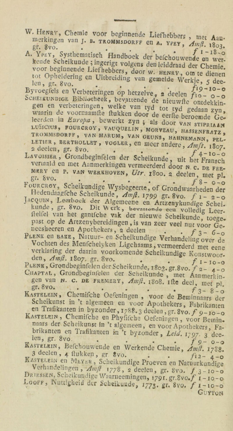 RT W. Hewey, Chemie voor beginnende Liefhebbers , mer Aan- merkingen van J. B. TROMMSDORFF en A. YPEY, Amfl. 1803, gr. 8vo. . . . . N} I -18-0 A. Yory, Systhematisch Handboek der befchouwende en wer. kende Scheikunde ; ingerigt volgens den leiddraad der Chemie, voor beginnende Liefhebbers, door w. HENRY, om te dienen tot Opheldering en Vitbreiding van gemelde Werkje, 5 dee- len, gr. 8vo. . . . 3 fı9-10-0o Byvoegfels en Verbeteringen op hetzelve, @ deelen fıo- o-o SCHEIKUNDIGE Bibliotheek , bevatrende de nieuwfte ontdekkin- gen en verbeteringen, welke van tyd tot tyd gedaan zyn, waarin de voornaamfte ftukken door de eerfle beroemde Ge- leerden in Europa, bewerkt zyn ; als door VAN STIPRIAAN LUISCIUS, FOURCROY, VAUQUELIN, MORVEAU, HASSENFRATZ , TROMMSDORFF, VAN MARUM, VAN GEUNS, HAHNEMANN, PEL- LETIER , BERTHOLLET , VOGLER, en meer andere, Am/t. 1807. 2 deelen, gr. 8vo, } BEER, f 4-ı10-0 Lavoisier , Grondbeginfelen der Scheikunde, wit her Fransch veriaald en met Aanmerkingen vermeerderd door n. C. DE FRE- MERY el P. VAN WERKHOVEN, Ufr. 1800, 2 deelen, met pl. gr. 8vo. . . . . . 8- 0-0 Fourcrey, Scheikundige Wysbegeerte, of Grondwaarheden der FHedendaagfche Scheikunde, Amfl. 1799 gu 8vo. fı- 2-0 Jseqvin, Leerbock der Algemeene en Artzenykundige Schei. kunde, gr. 8®vo. Dit Werk, bevaronde-ecn volledig Leer- ftelfel van het gantfche vak der nieuwe Scheikunde, toege. past op de Artzenybereidingen ‚is van Zeer vee] nut voor Ge. neesheeren en Apothekers, 2 deelen r PER, 0 u 2er PLenk en BAKE, Natuur- en.Scheikundige Verhandeling over. de Vochten des Menfchelyken Ligchaams ‚ vermeerderd met eene verklaring der daarin voorkomende Scheikundige Konstwoor- den, Amfl. 1807. gr. ®vo. . . . f 1-10-0 PLENK , Grondbeginfelen der Scheikunde, 18023. gr.8vo. f 2- 4-0 CHAaPTaL, Grondbeginfelen der Scheikunde ;„ met Aanmerkin- gen van N. C. DE FREMERY, Amfl, 1808, ıfte deel, met pl, gr: 8v0s-., 5. } F 2 . f32:'8-0 KasteLeiın, Chemifche Oefeningen „ voor de Beminnaars der Scheikunst in ’t algemeen en voor Apothekers, Fabrikanten en Trafikanten in byzonder, 1788. 3 deelen ‚gr.8vo. f 9-10-0 KasteLein, Chemifche en Phyfifche Oefeningen , voor Benin. naars der Scheikunst in ’t algemeen, en voor Apothekers, Fa- brikanten en Trafikanten in ’t byzonder, Leid. 1797. 3 dee- len, gr. 8vo. s . A . 9- 0-0 RasteLein, Befchouwende en Werkende Chemie, Ami. 1788. 3 deelen, 4 flukken, gr. 8yo. N x fiız- 4-0 Kasterein en Meyer, Scheikundige Proeven en Natnurkundige Verhandelingen ‚Amf 1778, 2 deeien, Dt. SV F.3-10-0 Drirssen, Scheikundige Waarneemingen, 1791. gr.8vo.f I-10-o Loorr, Nutigheid der Scheikunde, 1773. gt. 8vo, f ı-10-0 \ GuyYTon