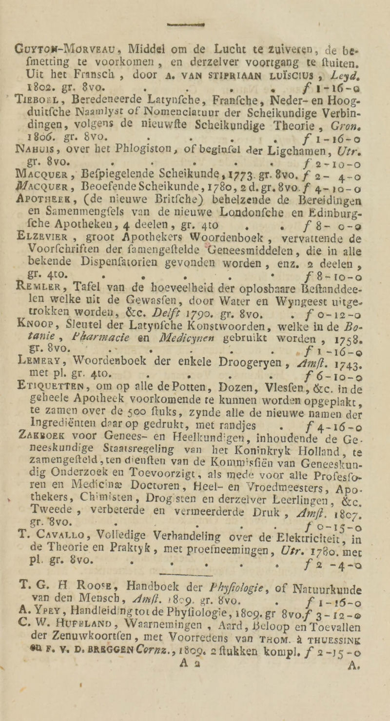 De 7 Guyrox-Morveau, Middel om de Lucht te zuiveren, de be fmetting te voorkomen „ en derzelver voortgang te ftuiten, Uit her Fransch ,„ door A. VAN STIPRIAAN LuisciUs 5, Leyd, 1802. gr. 8vo. i : ° . f ı-16-0 ' TıegorL, Beredeneerde Latynfche, Franfche, Neder- en Hoog- duitfche Naamlyst of Nomenclatuur der Scheikundige Verbin- dingen, volgens de nieuwfte Scheikundige Theorie, Gron. 1806. gr. 8vo. . . s \ f ı-ı6-0 Nanuıs, over het Phlogiston, of beginfel der Ligchamen, Urr. gr. 8vo. . . D . . f 2-ı10-0 Macquver , Befpiegelende Scheikunde , 1773. gr. 8vo. f 2- 4-0 Macquer, Beoefende Scheikunde, 1780, 2d.gr.8vo. f 4- 10-0 APOTHEEK, (de nieuwe Britfche) behelzende de Bereidingen en Samenmengfels van de nieuwe 'Londonfche en Edinburg- fche Apotheken, 4 deelen, gr. 4to R . fB8- 0-2 ELzevier ,„ groot Apothekers Woordenboek , vervattende de Voorfchriften der famengeftelde Geneesmiddelen, die in alle bekende Dispenfatorien gevonden worden, enz. 2 deelen Mr gr. 4t0. . . . DR ‘ f®-10-0 ' Remter, Tafel van de hoeveelheid der oplosbaare Beftanddee- len welke uit de Gewasfen, door Water en Wyngeest uitge- tokken worden, &amp;c. Dei/f£ 1790. gr. 8vo, . f o-ı2-o Knoor, Sleutel der Latynfche Konstwoorden, welke in de Bo- Zanie, Pbarmacie en Medicynen gebruikt worden , 1758. PR 1 2: ae Ze R i B a N Lemeay, Woordenboek der enkele Droogeryen, Amfl. 1743. met pl. gr. 4to. s . ; . 6-10-0 Eriquerten, om op alle dePotten, Dozen, Vlesfen, &amp;c. inde geheele Apotheek voorkomende te kunnen worden opgeplakt, te zamen over de 500 fiuks, zynde alle de nieuwe namen der Ingredienten daar op gedrukt, met vandjes ' .. fA-16-o ZAKBOEK voor Genees- en Heelkund'gen, inhoudende de Ge. neeskundige Staatsregeling van her Koninkryk Holland, te zamengefteld ‚ten dienften van de Kommisfiän van Geneeskun- dig Onderzoek en Toevoorzigt, als mede voor alle Profesfo- ren en Mediein®@ Doctoren, Heel- en Vroedmeesters, Apo- thekers, Chimisten, Drogisten en derzeiver Leerlingen, &amp;e. Tweede , verbeterde en vermeerderde Druk , Amfl. 187. gr. '8vo. . . } ’ f °-15-0 T. Cavarro, Volledige Verhandeling over de Elekrriciteit, in _ de Theorie en Praktyk , met proefneemingen, Usr. 1780, mer pl. gr. 8vo. . . ‘ a a N T.G. H Roose, Handboek der Phyfiologie, of Natuurkunde van den Mensch, Amfl. 1809. ar. 8vo. = f ı-165-0 A. Ypevy, Handleidingtoi de Phytiologie, 1809. gr 8vo,f 3- 12-0 C. W. HureLano, Waarnemingen , Aurd;, Beloop en Toevallen der Zenuwkoortfen , met Voorredens van TRoM. A THUESSINK U F. V. D. BREGGEN Corzz., 1809, 2 ftukken konpl. f 2-15 -o - Aa ®