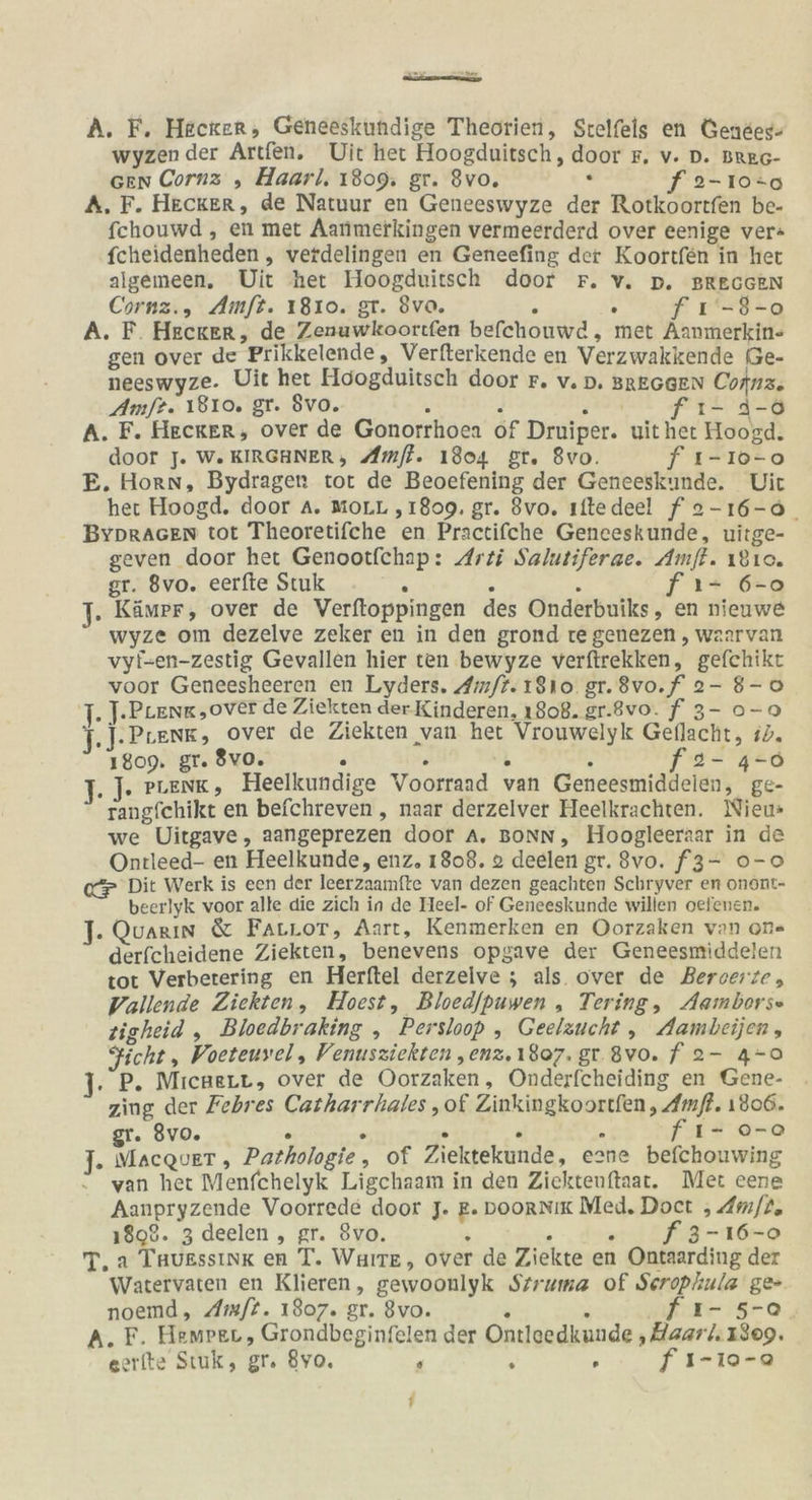 “Ann A. F. Häcker, Geneeskundige Theorien, Stelfels en Gendes- wyzen der Artfen. Uit het Hoogduitsch, door F, v. D. BreEG- Gen Cornz , Haarl, 1809, gr. 8vo. . f 2-ı10:0 A, F. Hecker, de Natuur en Geneeswyze der Rotkoortfen be- fchouwd , en met Aarimerkingen vermeerderd over eenige ver» fcheidenheden , verdelingen en Geneefing der Koortfen in her algemeen, Uit her Hoogduitsch door F. v. D. BREGGEN Cornz., Amft. 1810. gt. 8vo. . . f ı'-3-o A. F. Hecker, de Zenuwkoorıfen befchouwd, met Aanmerkin- gen over de Prikkelende, Verfterkende en Verzwakkende Ge- neeswyze. Uit het Hoogduitsch door F. v. D. BREGGEN Coanz. Amf?. 1810. gr. $vo. k 4 PILLE f ı- 3-8 A. F. Hecker, over de Gonorrhoea of Druiper. uithet Hoogd. door J. W. KIRGHNER, Amfl. 1804 $t. 8vo. f ı-ı0-o E. Horn, Bydragen tot de Beoefening der Geneeskunde. Uit het Hoogd. door A. MOLL ‚1809. gr. 8vo. ıftedeel f 2-ı16-0_ BYDrAGen tot Theoretifche en Practifche Geneeskunde, uitge- geven door het Genootfchap: Arti Salutiferae. Amfl. ı8ıc. gr. 8vo. eerfte Stuk s ‘ &amp; f ı- 6-0 , Kämpr, over de Verftoppingen des Onderbuiks, en nieuwe wyze om dezelve zeker en in den grond re genezen , waarvan vyi=en-zestig Gevallen hier ten bewyze verftrekken, gefchikt voor Geneesheeren en Lyders. Amft. 1810. gr.8vo.f 2- 8-0 1. J- PLeng ‚over de Ziekten der.Kinderen, 1808. gr.8vo. f 3- 0-0 ‚„]-Prenk, over de Ziekten van het Vrouwelyk Geflacht, :2. 1809. gr. 8vo. . . a \ f2- 4-0 . PLENK, Heelkundige Voorraad van Geneesmiddelen, ge- rangfchikt en befchreven , naar derzelver Heelkrachten. Nieu» we Uitgave, aangeprezen door A. BONN, Hoogleeraar in de Ontleed- en Heelkunde, enz. 1808. 2 deelen gr. 8vo. f3- 0-0 c&amp;&gt; Dit Werk is een der leerzaamfte van dezen geachten Schryver en onont- beer!yk voor alle die zich in de Heel- of Geneeskunde willen oelenen. T. Quarın &amp; FarLor, Aart, Kenmerken en Oorzaken van on« derfcheidene Ziekten, benevens opgave der Geneesmiddelen tot Verbetering en Herftel derzelve ; als. over de Berverze, Vallende Ziekten, Hoest, Bloed/puwen „ Tering, Aamborss tigheid , Bloedbraking , Persloop , Geelzucht , Aambeijen , “ficht, Voeteuvel, Venusziekten „enz.1807. gr. 8v0. f 2- 4-0 ]. P. MicheLt, over de Oorzaken, ÖOnderfcheiding en Gene- zing der Febres Catharrhales ‚of Zinkingkoortfen, Amfl. 1806. gt. 8vo. ® . . . ” f I - 9-0 J. Macquer , Pathologie , of Ziektekunde, esne befchouwing van het Menfchelyk Ligchaam in den Ziekteuftaatr. Met eene Aanpryzende Voorrede door J. E» DOORNIK Med. Doct , Amf2, 1899. 3 deelen , gr. 8vo. R A n f3-16-o T,a Tausssınk en T. Wuıte, over de Ziekte en Ontaarding der Watervaten en Klieren, gewoonlyk S/ruma of Serophula ge» noemd, Am/ft. 1807. gr. 8vo. 6 x .fı-5-o A. F. Hemper, Grondbeginfelen der Ontleedkunde ,Yaarl.1309. eerlte Sıuk, gr. 8vo. ° 3 . f ı-ı0-0