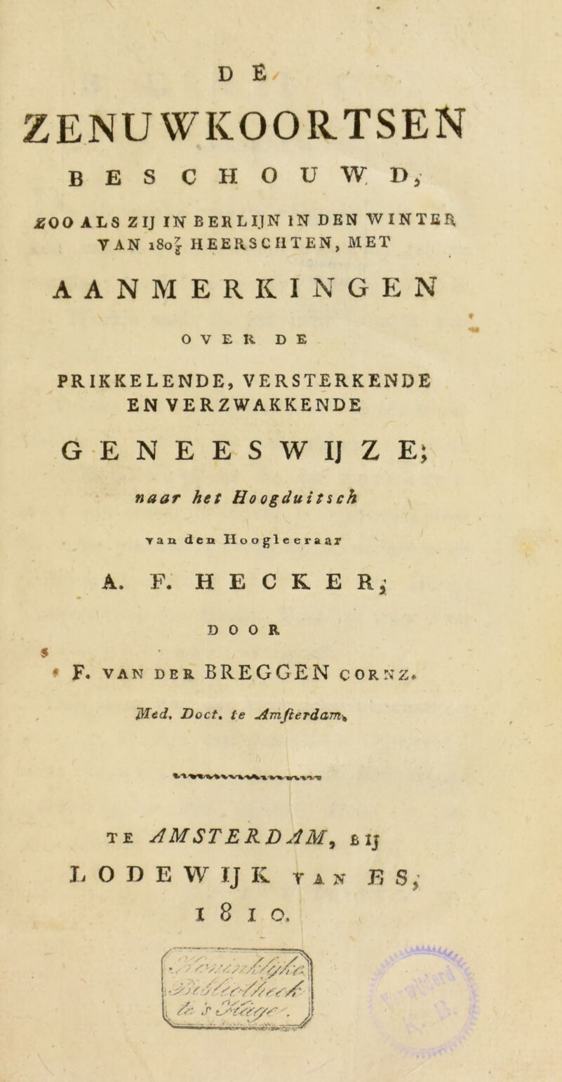 ZENUWKOORTSEN BES CHOUWD, £0 0 ALS ZIJ IN BERLIJN IN DEN WINTER VAN i8o7s HEERSCI1TEN, MET AANMERKINGEN OVER DE PRIKKELENDE,VERSTERKENDE EN VERZWAKKENDE GENEESWIJZE; naar het Ho ogduits ch Tan den Hoogleeraar A. F. H E C R E D 0 O R ♦ F. van der BREGGEN corsz* Med, Doct. te Amfierdam* te AMSTERDAM, b ij L O D E W IJ K tan E S, i 8 i o. ■ ' ■' ' A// y.- fr St :f^U