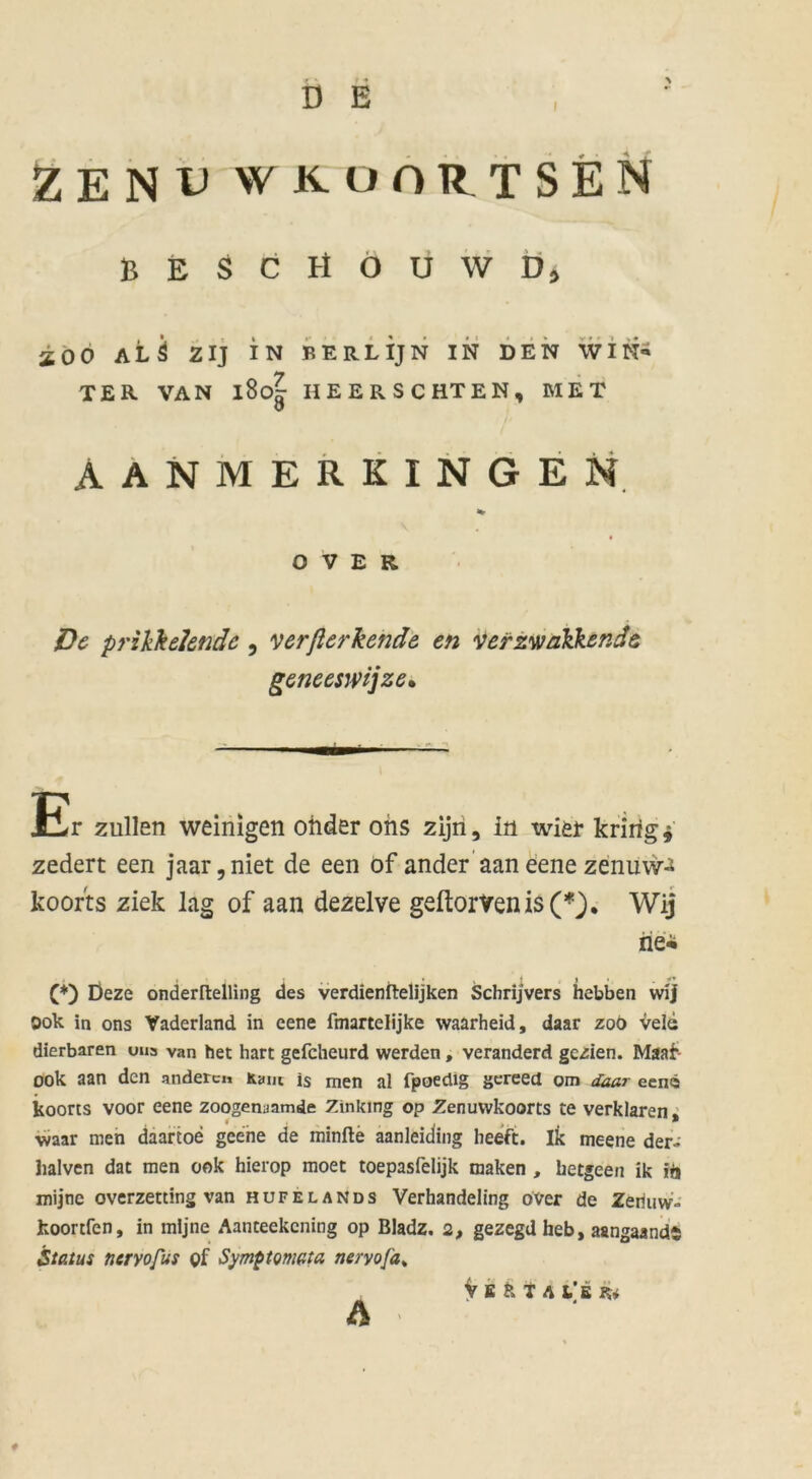 i ZENU WKüORTSEN BESCH O U W D> aoo alö zij in berlijn in den win« TER VAN l8o| HEERSCHTEN, MET AANMERKINGEN OVER. De przkk elende , verflerkende en verzwalkende geneesmjze• Er zullen weinigen oiider ons zijri, in wier kririg* zedert een jaar,niet de een of ander aan eene zenüw-J koorts ziek lag of aan dezelve geftorVenis(*). Wij tiei (*) Üeze onderftelling des verdienftelijken Schrijvers hebben wij Dok in ons Vaderland in eene fmartelijke waarheid, daar zob vele dierbaren uns van het hart gefcheurd werden, veranderd gezien. Maa£- ook aan den anderen Kant is men al fpoedig gereed om daar een« koorts voor eene zoogenaamde Zinking op Zenuwkoorts te verklären, waar men daartoe geene de minfte aanleiding heeft. ik meene der- halven dat men ook hierop moet toepasfelijk maken , ketgeen ik ift mijne overzetting van hufelands Verhandeling over de Zeriuw- fcoortfen, in mijne Aanteekcning op Bladz. 2, gezegd heb, aangaands Status nervofus of Symptomata neryofa% vsstal'b k*