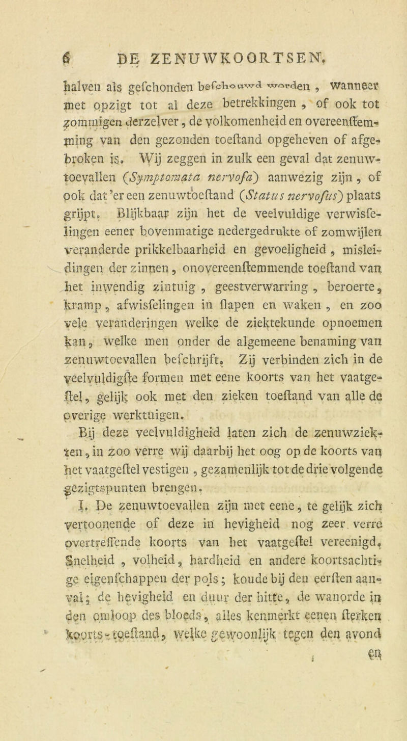 lialven als gefchonden befchouwd worden , wanneer met opzigt tot al deze betrekkingen , of ook tot fomnugen derzelver, de yolkomenheid en overeenftem- jning van den gezonden toeftand opgelieven of afge« broken is, Wij zeggen in zulk een geval dat zenuw- toevallen (Symptomata nervofa) aanwezig zijn, of pok dat’ereen zenuwtbcftand (Status nervofus') plaats grijpt. Blijkbaar zijn het de veelvuldige verwisfe- lingen eener bovenmatige nedergedrukte of zomwijlen veranderde prikkelbaarheid en gevoeligheid , mislei- dingen der zinnen, onovereenftemmende toeftand van het inwendig zintnig , geestverwarring , beroerte, kramp , afwisfelingen in flapen en waken , en zoo vele veranderingen welke de ziektekunde opnoemen kan 3 welke men onder de algemeene benaming vaii zennwtoevallen befchrijft« Zij verbinden zieh in de yeelvuldigfte formen met eene koorts van het vaatge- Hel, gelijk ook met den zielten toeftand van alle de pverige werktuigen. Bij deze veelvuldigheid laten zieh de zenuwziek- teil, in zoo verre wij daarbij het oog op de koorts van het vaatgeftel vestigen , gezamenlijk tot de drie volgende ^ezigtspunten breiigen. I, De zenuwtoevallen zijn met eene, te gelijk zieh yertoonende of deze in hevigheid nog zeer verre overtreffende koorts van het vaatgeftel vereenigd, Snclheid , volheid, hardheid en andere koortsachti- ge eigenfehappen der pojs; koudebij den eerften aan° valj de hevigheid cn duiir der bitte, de wanorde in den omioQp des bloeds, alles kenmerkt eenen fterken koorts- toeftand ? welke gewoonlijk legen den avond