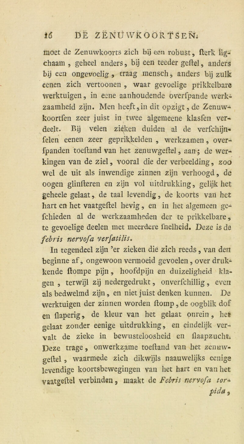 moet de Zenuwkoorts zieh bij een robust, fterk lig- chaam , geheel anders, bij een teeder gefiel, anders bij een ongevoelio-, craag mensch, anders bij zulk eenen zieh vertoonen , waar gevoelige prikkelbare werktuigen, in eene aanhoudende överfpande werk- zaamheid zijn. Men heeft,in dit opzigt, de Zenuw- koortfen zeer juist in twee algemeene klasfen ver- deelt. Bij velen zinken duiden al de verfchijn- felen eenen zeer geprikkelden , werkzamen, over- fpanden toeftand van het zenuwgeftel, aan; de wer- kingen van de ziel, vooral die der verbeelding, zoo wel de uit als inwendige zinnen zijn verhoogd, de oogen glinfteren en zijn vol uitdrukking, gelijk het geheele gelaat, de taal levendig, de koorts van het hart en het vaatgeftel hevig, en in het algemeen ge- fchieden al de werkzaamheden der te prikkelbare, te gevoelige deelen met meerdere fnelheid. Deze is de febris nervofa verfalllis. In tegendeel zijn ’er zielten die zieh reeds, van den beginne af, ongewoon vennoeid gevoelen, over drillt- ltende flompe pijn, hoofdpijn en duizeligheid kla- gen , terwijl zij nedergedrukt, onverlchillig, evcn als bedwelmd zijn, en niet juist denken kunnen. De werktuigen der zinnen worden flomp, de oogblik dof en flaperig, de kleur van het gelaat onrein, hee gelaat zonder eenige uitdrukking, en eindelijk ver- valt de zielte in bewusteloosheid en flaapzuchti Deze trage, onwerkzame toeftand van het zenuw- geftel , waärmede zieh dikwijls naauwelijks eenige levendige koortsbewegingen van het hart en van het vaatgeftel verbinden, maakt de Febris nervofa tor* pida,