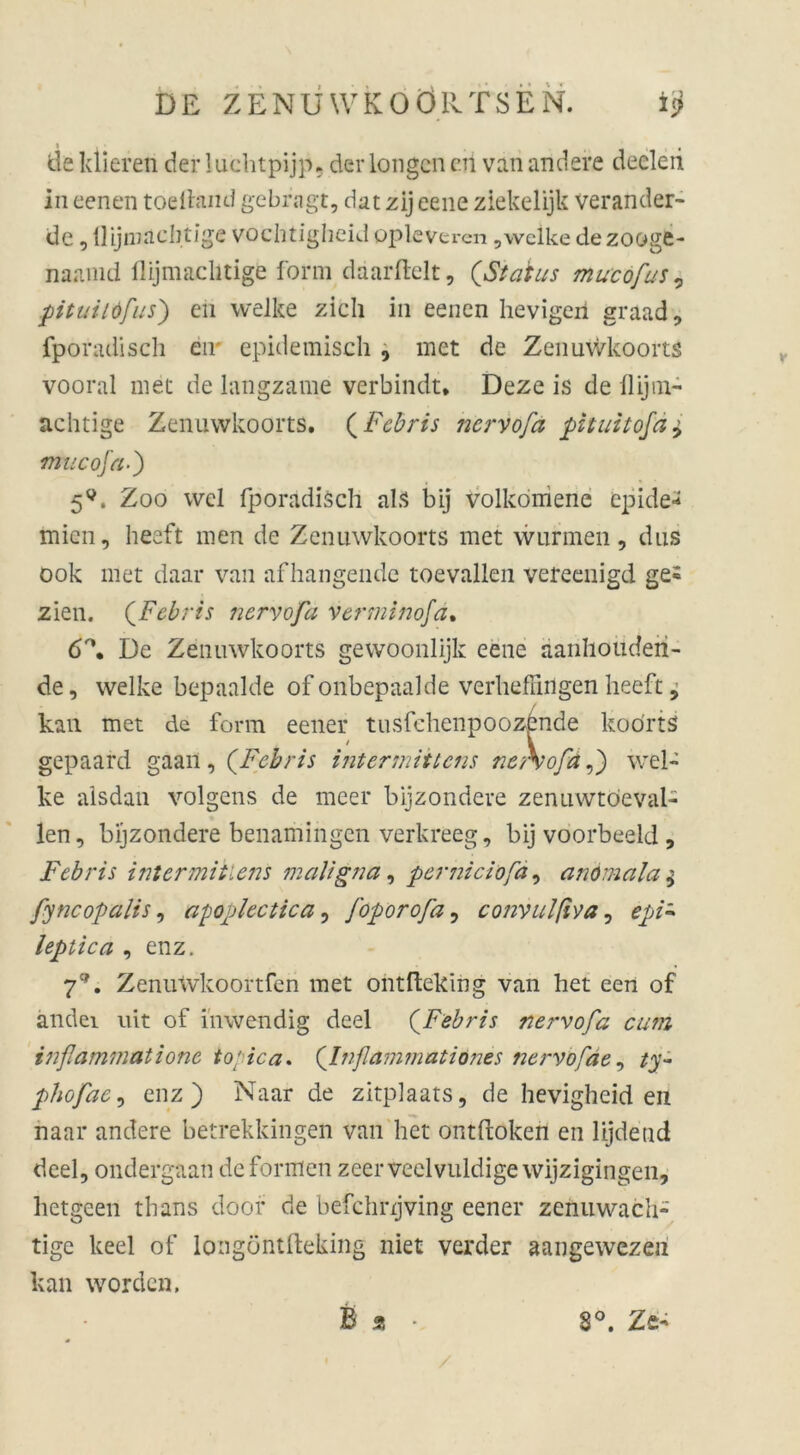 de klieren der luehtpijp. der longcn eil van andere deeleii in eenen todfeind gebragt, dat zij eene ziekelijk verander- de, üijainchtige vochtigheid oplevercn, welke dezooge- naamd flijmachtige form daarflelt, (Status mucofus, pituitöfus') eil welke zieh in eenen hevigeri graad, fporadisch eil epidemisch, met de Zenuwkoorts vooral met de langzame verbindt* Deze is de ilijm- achtige Zenuwkoorts. (Fcbris nervofa pituitofä± muco ja.) 5V. Zoo wcl fporadisch als bij volkoniene epide* mien, heeft men de Zenuwkoorts met wurmen, dus ook met daar van afhangende toevallen vereenigd ge^ zien. (Fcbris nervofa vermtnofa. 6°, De Zenuwkoorts gewoonlijk eene aanhouderi- de, welke bepaalde of onbepaalde verheffiilgen heeft, kan met de form eener tusfehenpoozende koo’rtS gepaard gaaii, (.Fcbris intertnittens neXofaf) wel- ke alsdan volgens de meer bijzondere zenuwtöeval- len, bijzondere benamingen verkreeg, bij voorbeeld , Fcbris intermitlens maligna, perniciofa, anömala$ fyncopalis, apoplectica, [oporofa, convulßva, epi~ lepüca , enz. 7*. ZenuWkoortfen met ontfteking van het een of andei uit of inwendig deel QFebris nervofa cum inßammatione to/ica. (’lnflammatiönes nervofae, ty- phofae, enz) Naar de zitplaats, de hevigheid en. naar andere betrekkingen van het ontftoken en lijdend deel, ondergaan deformen zeerveelvuldigewijzigingen, hetgeen tbans doof de befchnjving eener zenuwach- tige keel of longöntfteking niet verder aangewezeil kan worden, £ 9 • V / 8°. Zt'