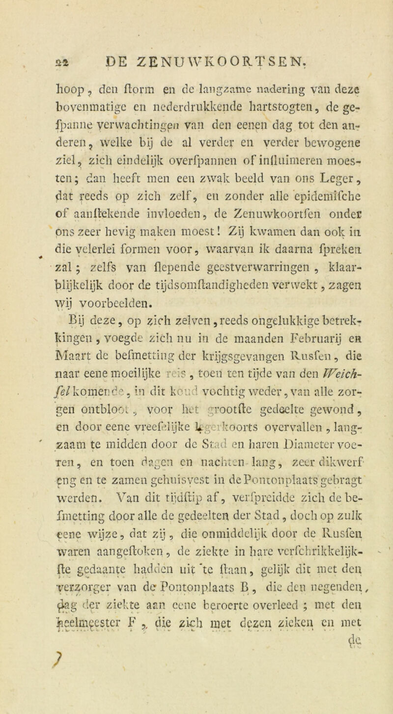 hoop , den flonn en de langsame nadering van deze bovenmatige en nederdrukkende hartstogten, de ge- fpanne yerwachtiugpn yan den eenen dag tot den an- deren, welke bij de al verder en verder bewogene ziel, zieh eindelijk overfpannen ofinlluimeren moes- ten; dan heeft men een zwak beeid van ons Leger, dat reeds op zieh zelf, en zonder alle epidemifche of aanltekende invloeden, de Zenuwkoortfen onder ons zeer hevig maken moest! Zij kwamen dan ook in die velerlei formen voor, waarvan ik daarna fpreken zal; zelfs van fiepende geestverwarringen , klaar- blijkelijk door de tijdsomftandigheden verwekt, zagen wij yoorbeelden. Bij deze, op zieh zelven ,reeds ongelukkigebetrek- kingen, voegde zieh nu in de maanden Februarij en Maart de befmetting der krijgsgevangen Rusfen, die naar eene moeilijke reis , toen ten tijde van den Weich- fel körnen de, in dir koud vochtig weder, van alle zor- gen ontbloo; , voor het grootfte gedselte gewond, en door eene vreefdijke k ’koorts overvallen , lang- zaam te midden door de Stad en hären Diametervoe- Ten, en toen dagen en nachten lang, zeer dikwerf- eng en te zamen gehuisvest in de Pomonplaats gebragt werden. Van dit tijdftip af, verfpreidde zieh de be- fmetting door alle de gedeelten der Stad, doch op zulk eene wijze, dat zij, die onmiddelijk door de Rusfen waren aan geflohen, de ziekte in hare vcrfchrikkelijk- fte gedaante hadden uit kc Haan, gelijk dit met den ver^orger van der Pomonplaats B, die den liegenden, £ag der ziekte aan eene beroerte overleed ; met den heelmeestcr F . die zieh met dezen ziehen cn met 1 i « i i . • V • ’ v 1 <■, • ■ w tu.« *•■■*■* & ;