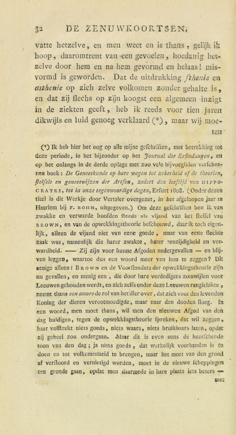 vatte hetzelve, cn men weet en is thans, gelijk ik hoop, daaromtrent van -een gevoelen, hoedanig het- zelve door hem en na hem gevormd en helaas! mis- vorind is geworden. Dat de uitdrukking ft he nie en asthenie op zieh zelve volkomen zonder gehalte is, en dat zij flechs op zijn koogst een algemeen inzigt in de ziekten gceft, heb ik reeds voor tien ja reu dikwijls en luid genoeg verklaard (*) , maar wij moe- » • ten Ik heb hier het 00g op alle mijne gcfcllriften, met betrekking rot deze periode, in bet bijzonder op het Journal der Erfindungen, en op het onlangs in de derde oplage met zoo vc'e bijvoegl'elen verfchee- ren boek: De Geneeskunde op bare 'wegen tot zekcrheld 0} de theorien, flelfels en geneeswijzen der Artfen, zedert den leeftijd van n 1 p p 0- c rates, tot in onze tegenwoordtge dagen, Erfurt 1808. (Onderdezefi titel is dit VVerkje door Vertaler overgezet, in het afgeloopcn jaar ta Haarlem bij f. eohn, uitgegeven.) Om deze gefchriften ben ik van zwakke en verwarde hoofden ftccds als vijand van het ftelfcl van brown, en van de opwekkingstheorie befchouwd, daarik toch eigeri- Üjk, alleen de vijand niet van eene goede , maar van eene flechte zaak was, namenlijk die harcr zwakte, barer '•enzijdighcid en ver- wardheid. Zij zijn voor hunne Afgoden nedergevallen — en blij- ven leggen, waartoe dus een woord meer van hun te zeggen? Dit eenige alleen: Brown en de Voorfhmdersder opwekkingstheorie zijn nu gevallen, en menig een , die door hare verdedigers zomwijlen voor Leeuwen gehouden werdt, en zieh zelfs onder deze Leeuwen rangfehikte , neemt thans con amore de rol van het'dier o ver, dat zieh voor den le venden Koning der dieren veroottnoedigde, maar naar den dooden floeg. In een woord, men moet thans, wil men den nieuwen Afgod van deft dag huldigen, tegen de opwekkingstheorie fpreken, dat wil zeggen, haar volftrekt nietsgoeds, nicts waars, niets bruikbaars laten, opdat zij geheel zou ondergaan. -Maar dit is even eens de hecrfchende toon van den dag ; ja niets goeds , dat vverkelijk voorhanden is Ce doen en tot volkomenheid te brengen, maar het moet van den grond af verftoord en vernietigd worden, moet in de nicuvve Icheppingen ten gronde gaan, opdat men Uaanucde in hare piaats iets beters — \ msc