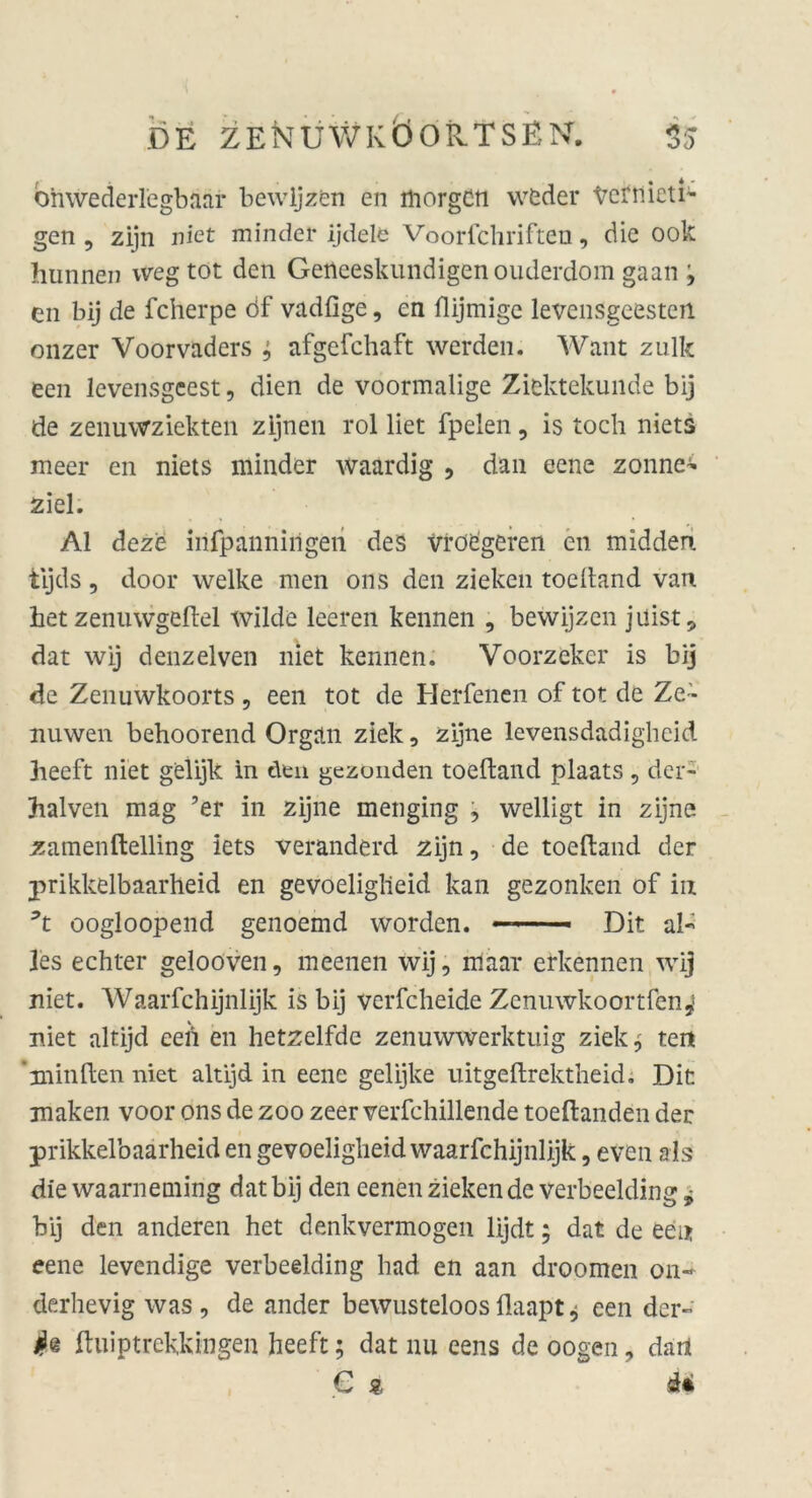 ohwederlegbaar bewijzen en morgen weder Vernieti- gen, zijn niet minder ijdelfe Voorichriften, die ook hunnen weg tot den Getteeskundigen ouderdom gaan '> en bij de fcherpe df vadfige, cn flijmige levensgeesten onzer Voorvaders ; afgefchaft werden. Want zulk een levensgeest, dien de voormalige Ziektekunde bij de zenuwziekten zijnen rol liet fpelen, is toch niets meer en niets minder waardig , dan eene zonne* ziel. Al deze infpannirigen des vrd£geren en midden tijds, door welke men ons den zielten toeltand van het zenuwgeftel wilde leeren kennen , bewijzen juist, dat wij denzelven niet kennen. Voorzeker is bij de Zenuwkoorts , een tot de Herfenen of tot de Ze~ nuwen behoorend Organ zielt, zijne levensdadighcid heeft niet gelijk in den gezonden toeftand plaats, der- halven mag ’er in zijne menging , welligt in zijne zamenftelling iets veranderd zijn, de toeftand der prikkelbaarheid en gevoeliglieid kan gezonlten of in 3t oogloopend genoemd worden. - - ■ Dit al- les echter gelooven, meenen wij, iriäar erkennen wij niet. Waarfchijnlijk is bij vcrfcheide Zcnuwkoortfen^ niet altijd eeii en hetzelfde zenuwwerlttuig zielte teil 'minden niet altijd in eene gelijke uitgeftrektheid. Dir. maken voor ons de zoo zeer verfchillende toeftanden der prikkelbaarheid en gevoeliglieid waarfchijnlijk, even als die waarneniing dat bij den eenen zielten de verbeelding * bij den anderen het denkvermogen lijdt; dat de een eene levendige verbeelding had en aan droomen on- derhevig was , de ander bewusteloos flaapt * een der- ftuiptrekkingen heeft; dat nu eens de oogen, dart C st