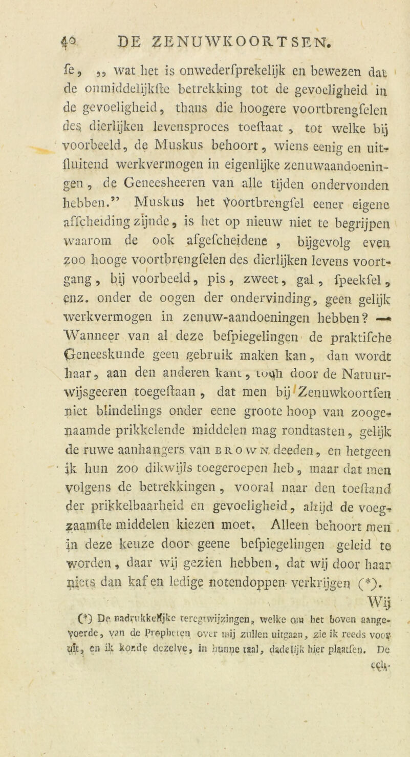 fe, ,, wat het is onwederfprekelijk en bewezcn dat de onmiddelijkfte betrekking tot de gevoeligheid in de gevoeligheid, thaus die hoogere voortbrengfelen de$ dierlijken Jevensproces toeftaat , tot welke bij voorbeeld, de Muskus behoorr, Wiens eenig en uit- fluitend werkvermogen in eigenlijke zenuwaandoenin- gen, de Geneesheeren van alle tijden ondervonden hebben.” Muskus het yoortbrengfel eener eigene affcheiding zljnde, is het op nieuw niet te begrijpen waarom de ook afgefcheidene , bijgevolg even zoo hooge voortbrengfelen des dierlijken levens voort- gang, bij voorbeeld, pis, zweet, gal, fpeekfel, enz. onder de oogen der ondervinding, geen gelijk werkvermogen in zenuw-aandoeningen hebben? —* Wanneer van al deze befpiegelingen de praktische Gcneeskunde geen gebruik malten kan, dan wordt haar, aan den anderen kant, toqli door de Natuur- wijsgeeren toegeftaan , dat men bij Zeiiuwkoortfen niet blindelings onder eene groote hoop van zooge- naamde prikkelende middelen mag rondtasten, gelijk de ruwe aanhangers van brown, deeden, en hetgeen ik hun zoo dikwijls toegeroepen heb, maar dat men volgens de betrekkingen , vooral naar den toeftand der prikkelbaarheid en gevoeligheid, akijd de voeg- zaamfte middelen kiezen moet. Alleen behoort men in deze keuze door geene befpiegelingen geleid te worden, daar wij gezien hebben, dat wij door haar jiiets» dan kaf en ledige notendoppen- vcrkrijgen (*). Wij (*) Dp radrukkeHjkc tercgtwijzingen, welke o.ih het boven aange- yoerde, van de Propheten ovtr i»ij zullen uitgaan, zie ik reeds voojf ult, en ik kor.de dezelve, in rmnnetaal, dadeUjk hier plaatfen. De