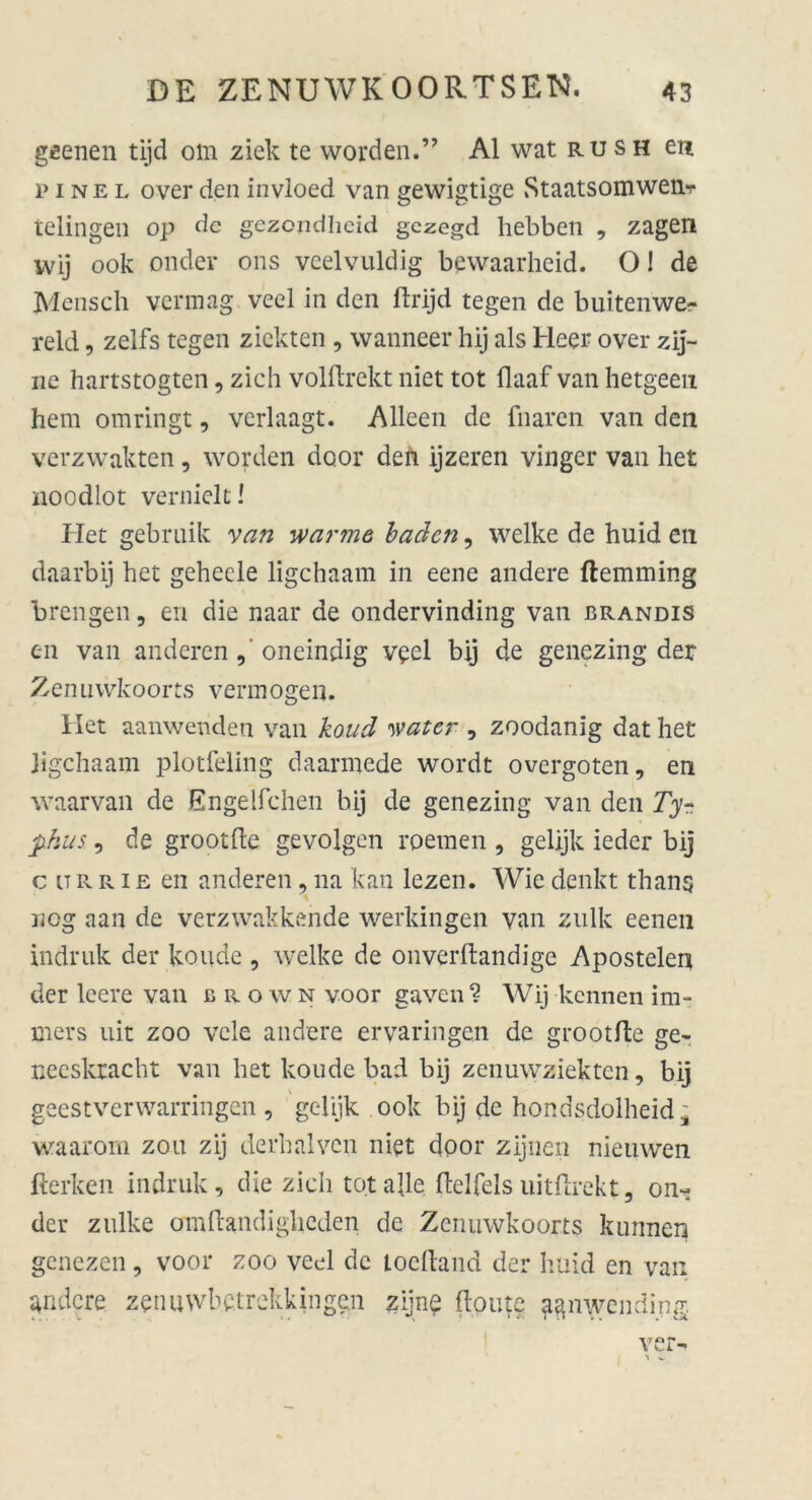 geenen tijd om ziek te worden.” Al wat rush eu I'inel overden invloed van gewigtige Staatsomwenr* telingen op de gezondheid gczegd liebben , zagen wij ook onder ons veelvuldig bcwaarheid. O! de Mensch vermag veel in den ftrijd tegen de buitenwe- reld, zelfs tegen zickten , wanneer hij als Heer over zij- ne hartstogten, zieh volftrekt niet tot flaaf van hetgeen hem omringt, verlaagt. Alleen de fnaren van den verzwakten, worden door den ijzeren vinger van het noodlot vernielti Iiet gebruik van warme baden, welke de huid en daarbij het gehecle ligehaam in eene andere ftemming breiigen, en die naar de ondervinding van brandis en van anderen , oneindig veel bij de genezing der Zenuwkoorts vermögen. Het aanwenden van koud water , zoodanig dat het Jigchaam plotfeling daarmede wordt overgoten, en waarvan de Engelfchen bij de genezing van den Tyr phus, de grootfle gevolgen roemen , gelijk ieder bij c u R r i e en anderen, 11a kan lezen. Wie denkt thans K neg aan de verzwakkende werkingen van zulk eenen indruk der konde , welke de onverftandige Apostelen der leere van c r o w n voor gaven ? Wij kennen im- mers uit zoo vcle andere ervaringen de grootfle ge- neeskracht van het koude bad bij zenuwziekten, bij geestverwarringen , gelijk ook bij de hondsdolheid* waarom zou zij derhalvcn niet door zijnen nieuwen fterken indruk, die zieh tot alle ftclfels uitflrekt, on- der znlke omftandigheden de Zenuwkoorts kunnen genezen, voor zoo veel de loefland der huid en van andere zenuwbetrekkiiige.il zijne floate agnwending. ver- S V