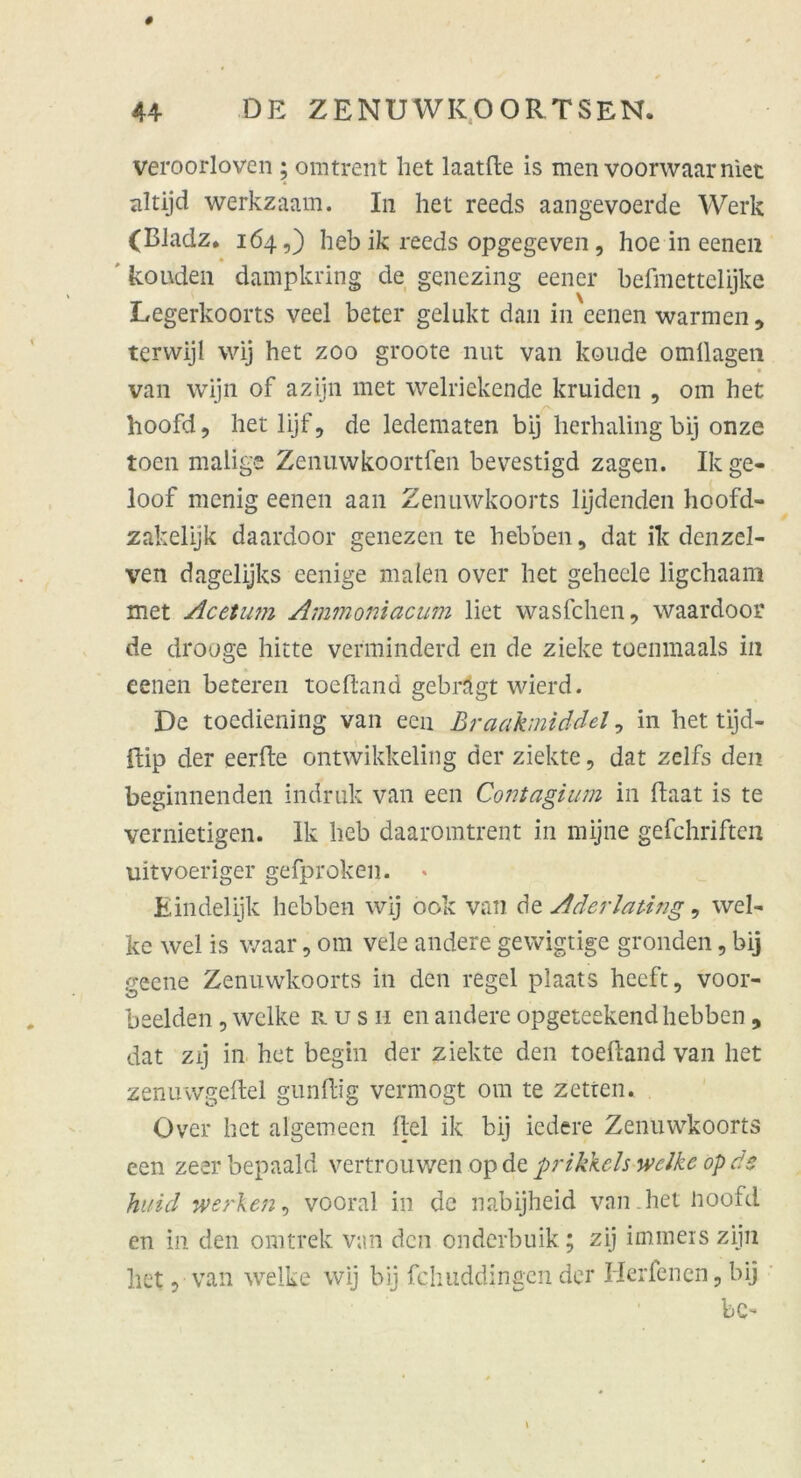 veroorloven ; omtrent bet laatfte is men voorwaarniet altijd werkzaam. In het reeds aangevoerde Werk (BJadz. 164,) heb ik reeds opgegeven , hoe in eenen kouden dampkring de genezing eener befmettelijke Legerkoorts veel beter gelukt dan in eenen warmen, terwijl wij het zoo groote nut van koude omilagen van wijn of azijn met welriekende kruiden , om het hoofd, hetlijf, de ledematen bij herhaling bij onze toen malige Zenuwkoortfen bevestigd zagen. Ikge- loof menig eenen aan Zenuwkoorts lijdenden hoofd- zakelijk daardoor genezen te hebben, dat ik denzel- ven dagelijks eenige malen over het geheele ligchaam met Acetuni Ammoniacum liet wasfchen, waardoor de drooge hitte verminderd en de ziehe toenmaals in eenen beteren tocfland gebrägt wierd. De toediening van een Braafoniddel, in het tijd- ffcip der eerfte ontwikkeling der ziekte, dat zelfs den beginnenden indruk van een Contagium in ftaat is te vernietigen. Ik heb daaromtrent in mijne gefchriften uitvoeriger gefproken. * Eindelijk hebben wij 00k van de Aderlating, wel- ke wel is waar, om vele andere gewigtige gronden, bij geene Zenuwkoorts in den regel plaats heeft, voor- beelden , welke rus h en andere opgeteekend hebben , dat zij in het begin der ziekte den toeftand van het zenuwgeftel gunftig vermögt om te zetten. Over het algemeen fiel ik bij iedere Zenuwkoorts een zeerbepaald vertrouwen opdt prikkels welke opds huid werken, vooral in de nabijheid van het noofd en in den omtrek van den onderbuik; zij immeiszijn het, van welke wij bij fchuddingen der Herfenen, bij bC-