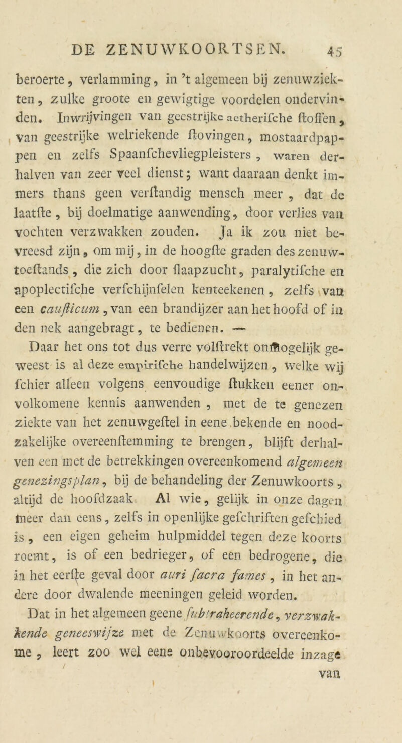 beroerte, verlamming, in ’t algemeen bij zenuwziek- ten, zulke groote en gewigtige voordelen ondervin- den. Inwrijvingen van geestrijke actherifche ftoffen , van geestrijke welriekende flovingen, mostaardpap- pen en zelfs Spaanfchevliegpleisters , waren der- halven van zeer veel dienst; want daaraan denkt im- mers thans geen verftandig mensch meer , dat de laatfte , bij doelmatige aanwcnding, door verlies van vochten verzwakken zouden. Ja ik zou niet be- vreesd zijn9 om mij, in de hoogftc graden deszenuw- tocftands , die zieh door flaapzucht, paralytifche en apoplectifche verfchijnfelen kenteekenen , zelfs van een caußicum , van een brandijzer aan het hoofd of in den nek aangebragt, te bedienen. — Daar het ons tot dus verre volftrekt onfftogelijk ge- weest is al deze empirifche liandelwijzen , welke wij fchier alleen volgens eenvoudige flukken eener on.- volkomene kennis aanwenden , met de te genezen zickte van het zenuvvgeftel in eene .bekende en nood- zakelijke overeenftemming te brengen, blijft derhal- ven een met de betrekkingen overeenkomend algemeen genezingsplan, bij de behandeling der Zenuwkoorts , altijd de hoofdzaak Al wie, gelijk in onze dagen meer dan eens, zelfs in openlijke gefchriften gefebied is , een eigen geheim hulpmiddel tegen deze koorts roemt, is of een bedrieger, of een bedrogene, die in het eeiRe geval door auri facra fa?nes , in het an- dere door dwalende meeningen geleid worden. Dat in het algemeen geene fub'raheerende, verzwak- 'kende geneesmjze met de Zenuwkoorts overeenko- me , leert zoo wel eens onbevooroordeelde inzage /■ van