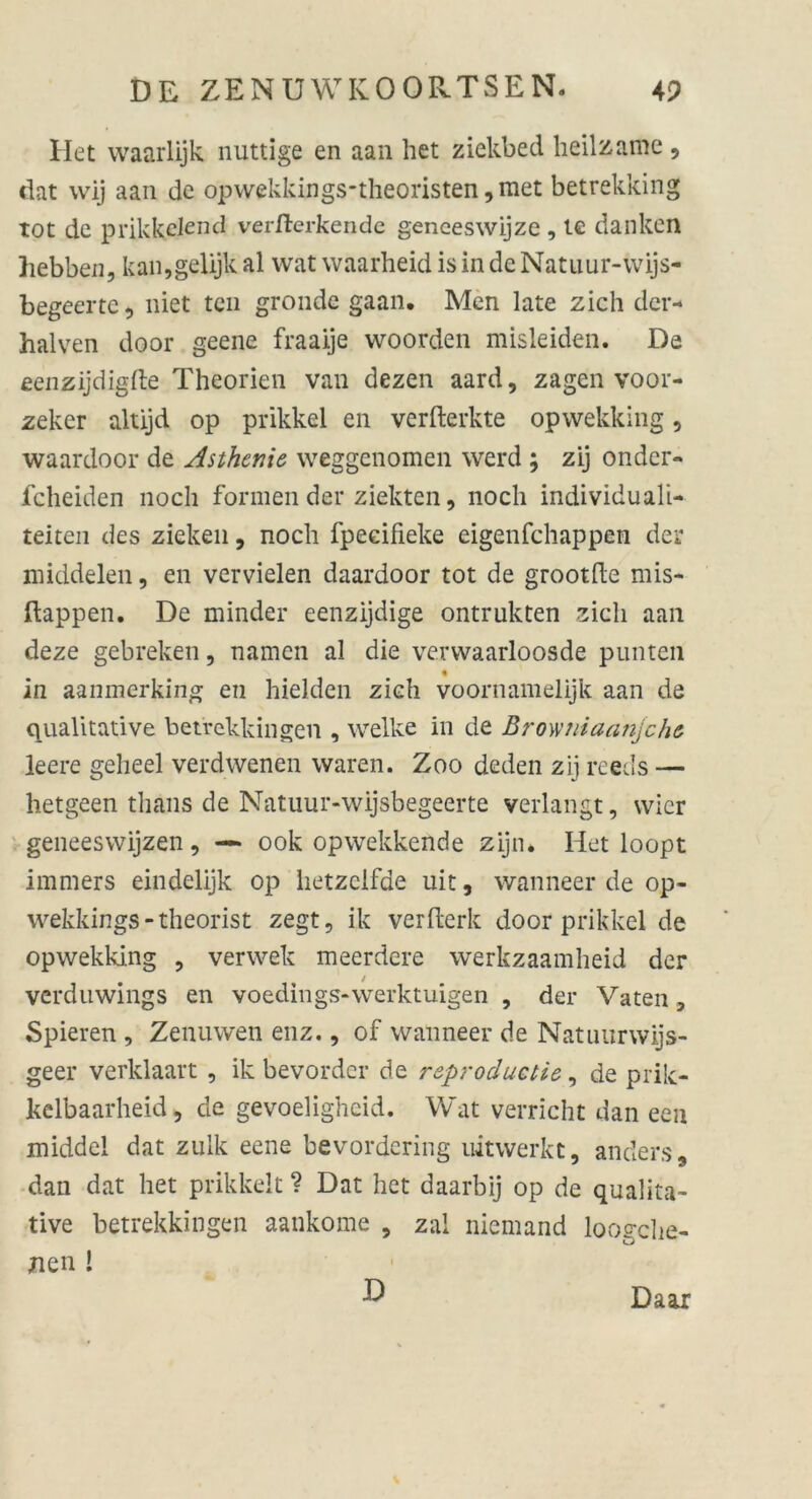 Het waarlijk nuttige en aan het ziekbed heilzame 9 dat wij aan de opwekkings-theoristen,met betrekking tot de prikkclend vermerkende genceswijze, te danken hebben, kan,gelijk al wat waarheid is in de Natuur-wijs- begeertc, niet teil gronde gaan. Men late zieh der- halven door geene fraaije woorden misleiden. De eenzijdigfte Theorien van dezen aard, zagen voor- zeker altijd op prikkel en verfterkte opwekking 9 waardoor de Asthenie weggenomen werd ; zij onder- feheiden noch formen der ziekten 9 noch individuali- teiten des ziehen 9 noch fpeeifieke eigenfehappen der middelen, en vervielen daardoor tot de grootfte mis- ftappen. De minder eenzijdige ontrukten zieh aan deze gebreken, namen al die verwaarloosde punten % in aanmerking en hielden zieh voornamelijk aan de qualitative betrekkingen , welke in de Browniaanjche leere gelieel verdwenen waren. Zoo deden zij reecls — hetgeen tlians de Natuur-wijsbegeerte verlangt, wicr geneeswijzen, — ook opwekkende zijn* Het loopt immers eindelijk op lietzelfde uit, wanneer de op- wekkings-theorist zegt, ik verfterk door prikkel de opwekking ? verwek meerdere werkzaamheid der verduwings en voedings-werktuigen , der Vaten , Spieren , Zenuwen enz., of wanneer de Natuurwijs- geer verklaart , ik bevorder de reproduetie, de prik- kelbaarheid, de gevoelighcid. Wat verricht dan een middel dat zulk eene bevordering uitwerkt, anders, dan dat het prikkelt ? Dat het daarbij op de qualita- tive betrekkingen aankome 9 zal niemand loogche- xien ! D Daar