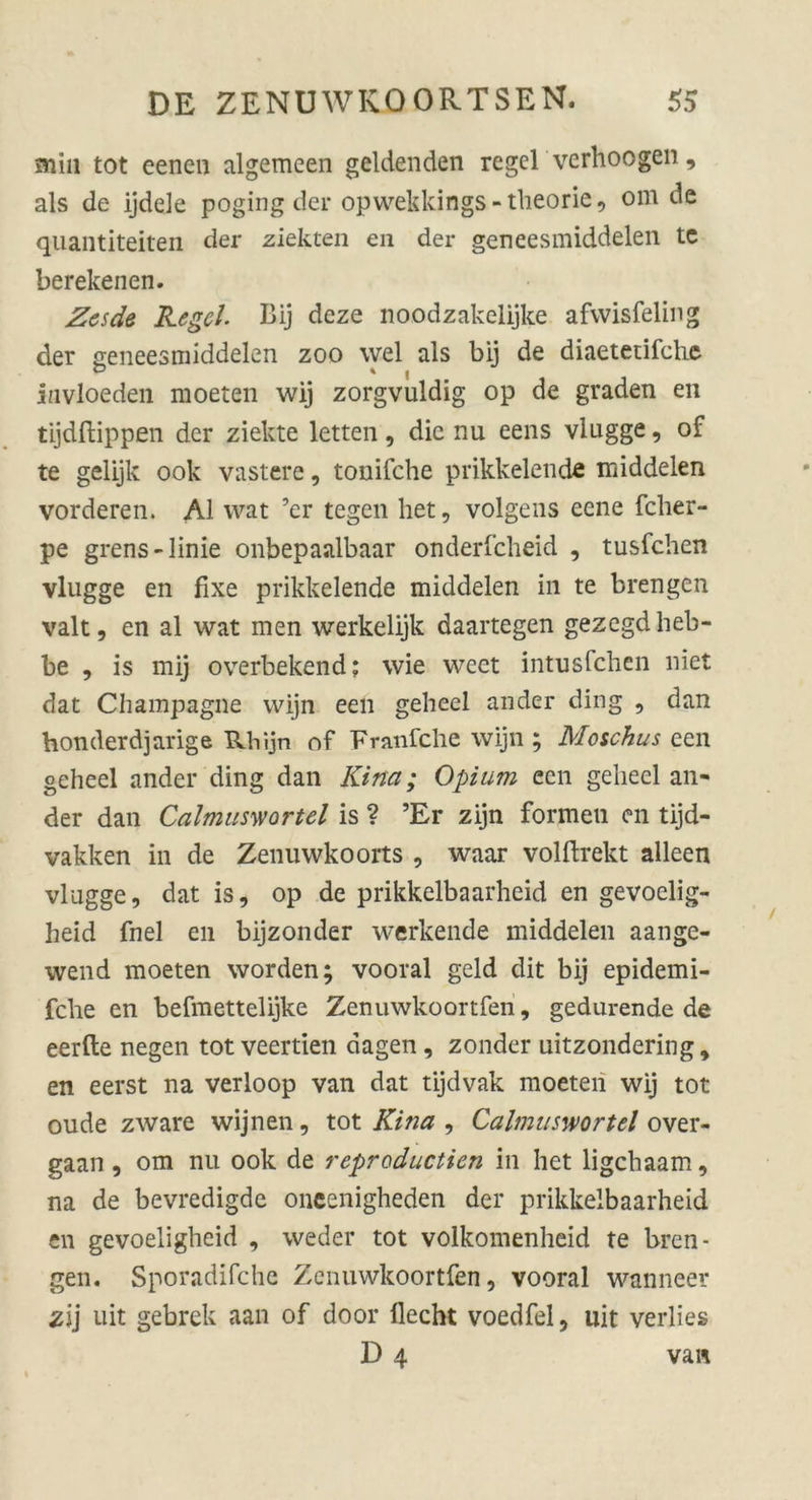 min tot eenen algemeen geldenden regcl verhoogen, als de ijdele poging der opwekkings-theorie, om de quantiteiten der ziekten en der geneesmiddelen tc berekenen. Zesde Regel- Bij deze noodzakelijke afvvisfeling der geneesmiddelen zoo wel als bij de diaetetifche invloeden moeten wij zorgvuldig op de graden en tljdffcippen der ziekte letten, die nu eens vlugge, of te gelijk ook vastere, tonifche prikkelende middelen vorderen. Al wat ’er tegen het, volgens eene fcher- pe grens-linie onbepaalbaar onderfcheid , tusfchen vlugge en fixe prikkelende middelen in te brengen valt, en al wat men werkelijk daartegen gezegdheb- be , is mij overbekend; wie weet intusfchen niet dat Champagne wijn een geheel ander ding , dan honderdjarige Rhijn of Franfche wijn ; Moschus een geheel ander ding dan Kittet; Opium een geheel an« der dan Calmusvtortel is ? ’Er zijn formen en tijd- vakken in de Zenuwkoorts , waar volftrekt alleen vlugge, dat is, op de prikkelbaarheid en gevoelig- heid fnel en bijzonder werkende middelen aange- wend moeten worden; vooral geld dit bij epidemi- fclie en befmettelijke Zenuwkoortfen, gedurende de eerfte negen tot veertien dagen, zonder uitzondering, en eerst na verloop van dat tijdvak moeten wij tot oude zware wijnen, tot Kina , Calmusmrttl over- gaan , om nu ook de reproductien in het ligehaam, na de bevredigde oncenigheden der prikkelbaarheid en gevoeligheid , weder tot volkomenheid te bren- gen. Sporadifche Zenuwkoortfen, vooral wanneer zij uit gebrek aan of door liecht voedfel, uit verlies D 4 van