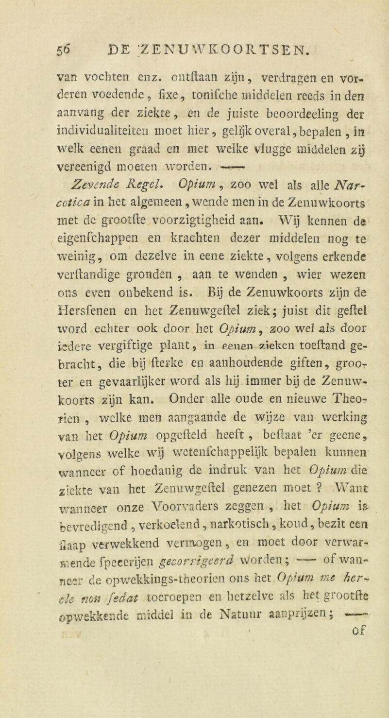 van vochten enz. ontftaan zijn, verdragen en vor- deren voedende, fixe, tonifche middelen reeds in den aanvang der ziekte, en de jniste bcoordeeling der individualiteiten moet hier, gelijkoveral,bepalen , in welk eenen graad en met welke vlugge middelen zij vereenigd moeten worden. —— Zevende Regel. Opium, zoo wel als alle Nar- * cotica in het algemeen, wende men in de Zenuwkoorts met de grootfte voorzigtigheid aan. Wij kennen de eigenfehappen en krachten dezer middelen 110g te weinig, om dezelve in eene ziekte, volgens erkende verftandige gronden , aan te wenden , wier wezen or.s even onbekend is. Bij de Zenuwkoorts zijn de Hersfenen en het Zenuwgeftel ziek; juist dit gefiel word echter 00k door het Opium, zoo wel als door iedere vergiftige plant, in eenen ziehen toefland ge- bracht, die bij flerke en aanhoudende giften, groo- ter en gevaarlijker word als hij immer bij de Zenuw- koorts zijn kan. Onder alle oude en nieuwe Theo- rien , welke men aangaande de wijze van werking van het Opium opgefteld heeft , beflaat ’er geene, volgens welke wij wetenfehappelijk bepalen kunnen wanneer of hoedanig de indruk van het Opium die ziekte van het Zenuwgeftel genezen moet ? Want wanneer onze Voorvaders zeggen , het Opium is bevredigend , verkoelend, narkotisch, koud, bezit cen fiaap verwekkend vermögen, en moet door verwar- tende fpecerijen gecorrigeerd worden; of wan- ncer de opwekkings-theorien ons het Opium me her- eie non fedat tocroepen en hetzelvc als het grootfte opwekkende middel in de Natuur aanprijzen; —