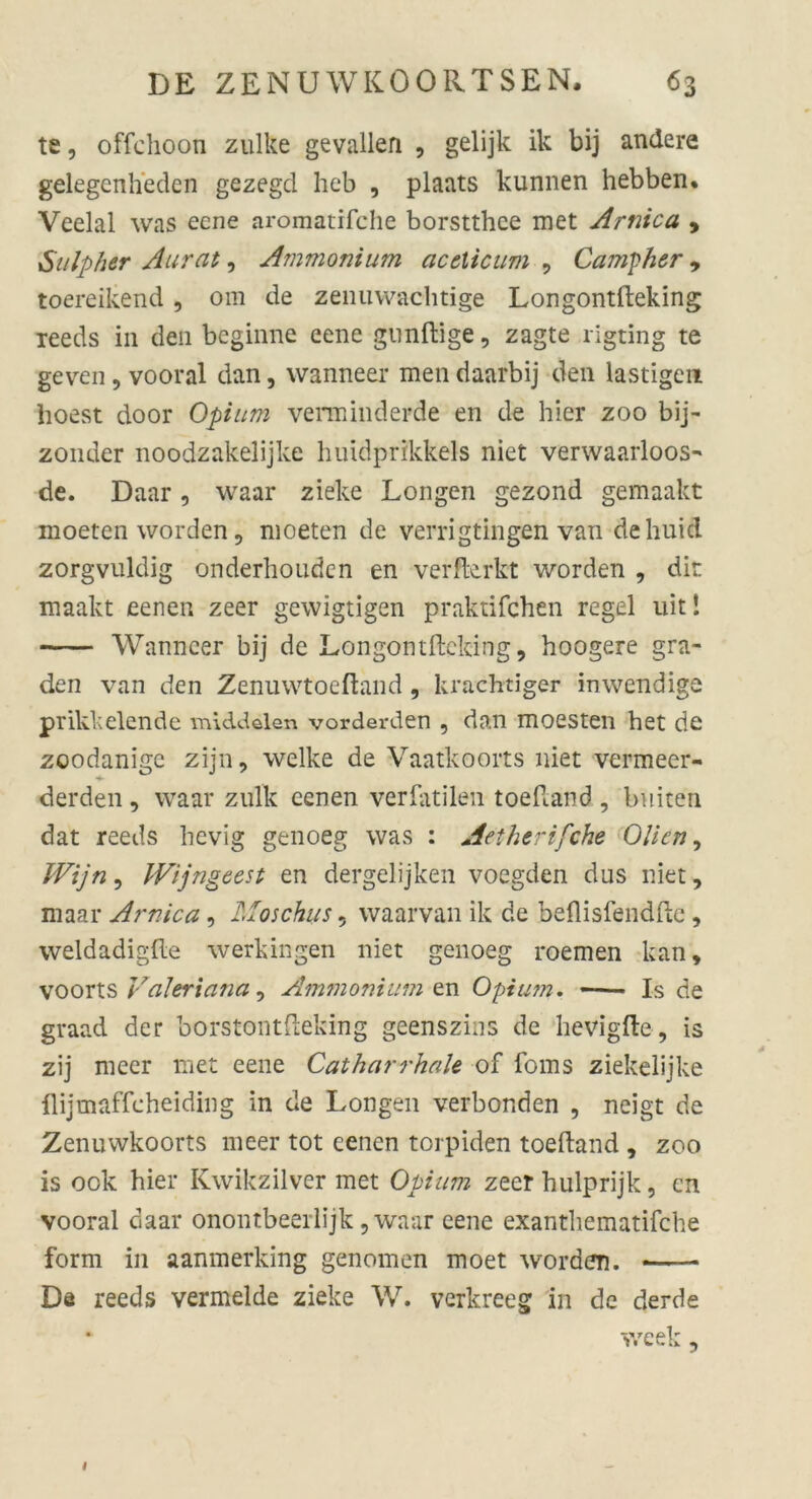 te, offclioon zulke gevallen , gelijk ik bij andere gelegenheden gezegd heb , plaats kunnen hebben. Veelal was eene aromatifche borstthce met Arnica , Sulp her Aurat, Ammonium aceticim , Campher , toereikend , 0111 de zeiluwachtige Longontfteking Teeds in den beginne eene gunftige, zagte rigting te geven , vooral dan, wanneer men daarbij den lästigen hoest door Opium verminderde en de hier zoo bij- zonder noodzakelijke huidprikkels niet verwaarloos- de. Daar, waar zieke Longen gezond gemaakt moeten worden, moeten de verrigtingen van de huifl zorgvuldig onderhouden en verffcrkt worden , dir maakt eenen zeer gewigtigen praktifchen regel uit! Wanncer bij de Longontfteking, hoogere gra- den van den Zenuwtoeftand , krachtiger inwendige prikkelende middelen vorderden , dan moesten bet de zoodanigc zijn, welke de Vaatkoorts niet vermeer- derden, waar zulk eenen verfallen toeftand , buiten dat reeds hevig genoeg was : Aetherifche Olien, Wijn, Wijngeest en dergelijken voegden dus niet, maar Arnica, Moschus 5 waarvan ik de beflisfendfte, weldadigfte werk in gen niet genoeg roemen kan, voorts Valeriana, Ammonium zw. Opium. —- Is de graad der borstontftefeing geenszins de hevigfte, is zij meer met eene Catharrhale of foms ziekelijke flijmaffcheiding in de Longen verbonden , neigt de Zenuwkoorts meer tot eenen torpiden toeftand , zoo is 00k hier Kwikzilver met Opium zeer hulprijk, en vooral daar onontbeerlijk, waar eene exanthematifche form in aanmerking genomen moet worden. * De reeds vermelde zieke W. verkreeg in de derde week, l