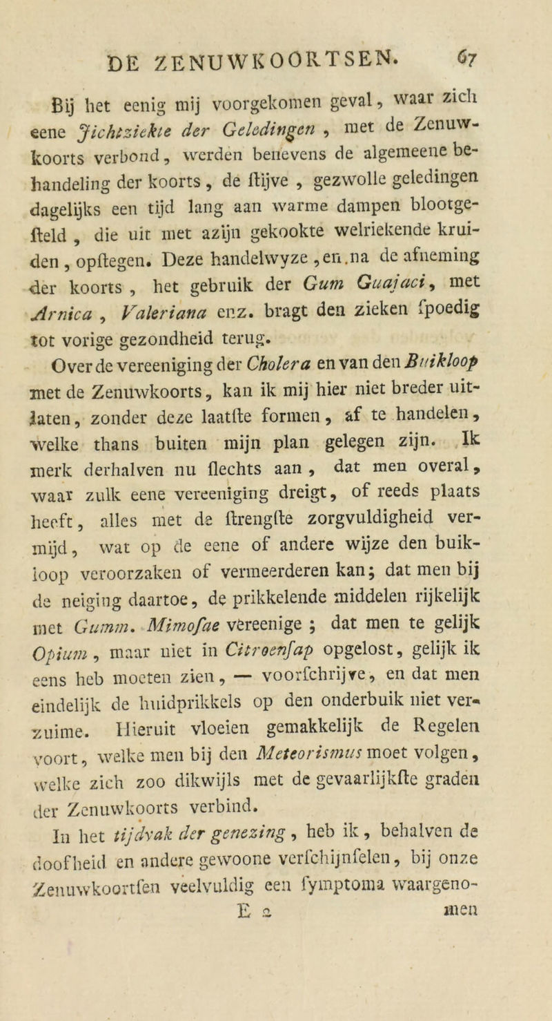 Bij het eenig mij voorgekomen geval, waar zieh eene Jichtziekie der Geledingen , met de Zenuw- koorts verbond, werden berievens de algemeene be- handeling der koorts , de ltijve , gezwolle gcledingen dagelijks een tijd lang aan warme dampen blootge- fteld , die uit met azijn gekookte welriekende krui- den , opffcegen. Deze handelwyze ,en.na de afneming der koorts , het gebruik der Gum Guajaci, met Arnica , Valeriana enz. bragt den zieken fpoedig tot vorige gezondheid terug. Over de vereeniging der Cholera tnvzxvfew Buikloop met de Zenuwkoorts, kan ik mij hier niet breder uit- laten, zonder deze laatlke formen , af te handelen, welke thans buiten mijn plan gelegen zijn. Ik merk derhalven nu fleehts aan , dat men overal 9 waax zulk eene vereeniging dreigt, of reeds plaats heeft, alles met de ftrenglle zorgvuldigheid ver- mijd, wat op de eene of andere wijze den buik- ioop veroorzaken of venneerderen kan; dat men bij de neiging daartoe, de prikkelende middelen rijkelijk inet Gumm. Mimofae vereenige ; dat men te gelijk Opium , maar niet in Citroenjap opgelost, gelijk ik eens heb moeten zien, — voorfchrijve, en dat men eindelijk de hnidprikkels op den onderbuik niet ver- dünne. Hieruit vloeien gemakkelijk de Regelen voort, welke men bij den Meteorismus moet volgen, welke zieh zoo dikwijls met de gevaarlijkfte graden der Zenuwkoorts verbind. In het tijdyak der genezing , heb ik , behalven de doofheul en andere gewoone verfchijnfeien, bij onze Zenuwkoortfen veelvuldig een fymptoma waargeno- E z men